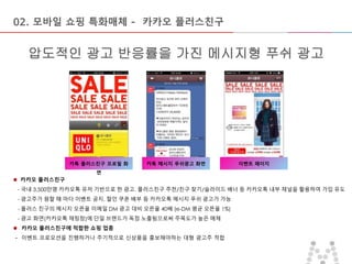 마스터 제목 스타일 편집
• 마스터 텍스트 스타일을 편집합니다
– 둘째 수준
• 셋째 수준
– 넷째 수준
» 다섯째 수준
2015-09-16 10
압도적인 광고 반응률을 가진 메시지형 푸쉬 광고
02. 모바일 쇼핑 특화매체 - 카카오 플러스친구
카톡 플러스친구 프로필 화
면
카톡 메시지 푸쉬광고 화면 이벤트 페이지
 카카오 플러스친구
- 국내 3,500만명 카카오톡 유저 기반으로 한 광고. 플러스친구 추천/친구 찾기/슬라이드 배너 등 카카오톡 내부 채널을 활용하여 가입 유도
- 광고주가 원할 때 마다 이벤트 공지, 할인 쿠폰 배부 등 카카오톡 메시지 푸쉬 광고가 가능
- 플러스 친구의 메시지 오픈율 이메일 DM 광고 대비 오픈율 40배 (e-DM 평균 오픈율 1%)
- 광고 화면(카카오톡 채팅창)에 단일 브랜드가 독점 노출됨으로써 주목도가 높은 매체
 카카오 플러스친구에 적합한 쇼핑 업종
- 이벤트 프로모션을 진행하거나 주기적으로 신상품을 홍보해야하는 대형 광고주 적합
 