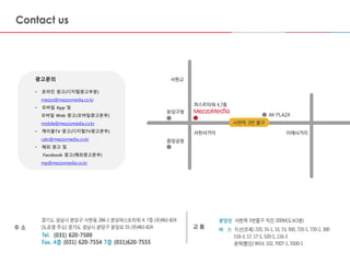 마스터 제목 스타일 편집
• 마스터 텍스트 스타일을 편집합니다
– 둘째 수준
• 셋째 수준
– 넷째 수준
» 다섯째 수준
2015-09-16 13
광고문의
• 온라인 광고(디지털광고부분)
mezzo@mezzomedia.co.kr
• 모바일 App 및
모바일 Web 광고(모바일광고본부)
mobile@mezzomedia.co.kr
• 케이블TV 광고(디지털TV광고본부)
catv@mezzomedia.co.kr
• 해외 광고 및
Facebook 광고(해외광고본부)
mp@mezzomedia.co.kr
 