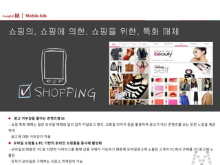 마스터 제목 스타일 편집
• 마스터 텍스트 스타일을 편집합니다
– 둘째 수준
• 셋째 수준
– 넷째 수준
» 다섯째 수준
2015-09-16 8
 광고 거부감을 줄이는 콘텐츠형 UI
- 쇼핑 특화 매체는 일반 모바일 매체와 달리 잡지 카달로그 형식, 고화질 이미지 등을 활용하여 광고가 아닌 콘텐츠를 보는 듯한 느낌을 제공
하여
광고에 대한 거부감이 적음
 모바일 쇼핑몰 & PC 기반의 온라인 쇼핑몰을 동시에 활성화
- 모바일과 태블릿, PC등 다양한 디바이스를 통해 상품 구매가 가능하기 때문에 모바일광고에 노출된 고객이 PC에서 구매를, PC광고에 노
출된
유저가 모바일로 구매하는 크로스 마케팅이 가능
쇼핑의, 쇼핑에 의한, 쇼핑을 위한, 특화 매체
 
