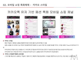 마스터 제목 스타일 편집
• 마스터 텍스트 스타일을 편집합니다
– 둘째 수준
• 셋째 수준
– 넷째 수준
» 다섯째 수준
2015-09-16 9
Get it style 카카오스타일 추천
상품
카카오톡 유저 기반 패션 특화 모바일 쇼핑 채널
02. 모바일 쇼핑 특화매체 - 카카오 스타일
Hot 인기 패션 아이템 소개 Feed 할인 쿠폰 등 구독 쇼핑몰
정보
Shop 입점 쇼핑몰 리스트
 카카오 스타일
- 패션 카달로그 형태로 상품을 배열하여 패션 트렌드를 한 눈에 파악할 수 있음
- 입점 쇼핑몰 리스트에서 ‘숍 구독하기’를 클릭하면 마음에 드는 숍의 쿠폰 및 신상품 정보를 카카오 스타일 내에서 ‘Feed’로 받아보기 가
능
- 카카오톡 친구들의 관심 쇼핑몰 보기, 카카오톡 친구들과의 즉각적 정보 공유가 가능한 점 등 패션 정보 SNS로서의 특징 보유
- 카카오톡 더보기 메뉴에 카카오 스타일 앱 아이콘이 상시 노출됨으로써 카카오톡 유저 유입에 용이
 카카오 스타일에 적합한 쇼핑 업종
- 이미지를 중심으로 노출되는 카달로그 형태 이기 때문에 착용샷을 통해 스타일을 중점적으로 보여 주는 여성 패션 소호몰 적합
 