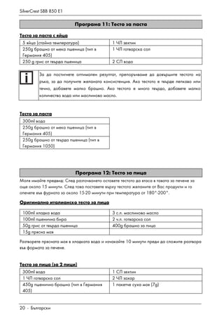 SilverCrest SBB 850 E1
20 - Български
Програма 11: Тесто за паста
Тесто за паста с яйца
5 яйца (стайна температура) 1 ЧЛ зехтин
250g брашно от мека пшеница (тип в
Германия 405)
1 ЧЛ готварска сол
250 g грис от твърда пшеница 2 СЛ вода
За да постигнете оптимален резултат, препоръчваме да довършите тестото на
ръка, за да получите желаната консистенция. Ако тестото е твърде лепкаво или
течно, добавете малко брашно. Ако тестото е много твърдо, добавете малко
количество вода или маслиново масло.
Тесто за паста
300ml вода
250g брашно от мека пшеница (тип в
Германия 405)
250g брашно от твърда пшеница (тип в
Германия 1050)
Програма 12: Тесто за пица
Моля имайте предвид: След разточването оставете тестото да втаса в тавата за печене за
още около 15 минути. След това поставете върху тестото желаните от Вас продукти и го
опечете във фурната за около 15-20 минути при температура от 180°-200°.
Оригинално италианско тесто за пица
100ml хладка вода 3 с.л. маслиново масло
100ml пшенична бира 2 ч.л. готварска сол
50g грис от твърда пшеница 400g брашно за пица
15g прясна мая
Разтворете прясната мая в хладката вода и изчакайте 10 минути преди да сложите разтвора
във формата за печене.
Тесто за пица (за 2 пици)
300ml вода 1 СЛ зехтин
1 ЧЛ готварска сол 2 ЧЛ захар
450g пшенично брашно (тип в Германия
405)
1 пакетче суха мая (7g)
 