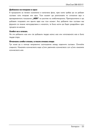 SilverCrest SBB 850 E1
Български - 25
Добавяне на плодове и ядки
В програмите за печене съзнателно е включена фаза, през която трябва да се добавят
съставки като плодове или ядки. Този момент ще разпознаете по сигналния звук и
едновременното показание „ADD“ на дисплея на хлебопекарната. Препоръчително е да
добавяте плодовете или ядките едва към този момент. Ако добавите тези съставки във
формата за печене непосредствено в началото, те биха могли да бъдат раздробени чрез
процеса на месене.
Хлябът не е втасал.
Не сте добавили мая или сте добавили твърде малко мая или използваната мая е била
твърде стара.
Отначало хлябът втасва, а после отново спада
Тук може да е налице неправилно съотношение между отделните съставки. Опитайте
следното: Намалете количеството вода и/или увеличете количеството сол и/или намалете
количеството мая.
 