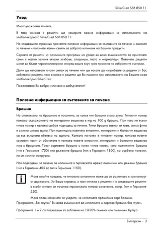 SilverCrest SBB 850 E1
Български - 3
Увод
Многоуважаеми клиенте,
В тази книжка с рецепти ще намерите важна информация за използването на
хлебопекарната SilverCrest SBB 850 E1.
На следващите страници прочетете полезна информация за съставките за печене и смесите
за печене и получете важни съвети за доброто изпичане на Вашите продукти.
Серията от рецепти за различните програми на уреда ви дава възможността да приготвяте
сами с малко усилия вкусни хлябове, сладкиши, теста и мармалади. Повечето рецепти
могат да бъдат персонализирани според вашия вкус чрез промяна на изброените съставки.
Дали ще използвате готови смеси за печене или ще искате да изпробвате създадени от Вас
собствени рецепти, тази книжка с рецепти ще Ви помогне при използването на Вашата нова
хлебопекарна SilverCrest.
Пожелаваме Ви добро изпичане и добър апетит!
Полезна информация за съставките за печене
Брашно
На опаковката на брашното е посочено, за какъв тип брашно става дума. Типовият номер
показва съдържанието на минерални вещества в mg на 100 g брашно. При това не всеки
типов номер е еднакво добре подходящ за печене. Типът брашно зависи от това, колко фино
е смляно цялото зърно. При пшеницата повечето витамини, минерални и баластни вещества
са във външната обвивка на зърното. Колкото по-голям е типовият номер, толкова повече
съставни части от обвивката и толкова повече витамини, минерални и баластни вещества
има в брашното. Тоест сортовете брашно с голям типов номер, като пшеничните брашна
(тип в Германия 1700) или ръжените брашна (тип в Германия 1800), са особено полезни,
но се изпичат по-трудно.
Най-подходящи за печене са наличните в търговската мрежа пшенични или ръжени брашна
(тип в Германия 405 до тип в Германия 1150).
Моля имайте предвид, че типовото означение може да се различава в зависимост
от държавата. За Ваша справка, в тази книжка с рецепти и в следващите рецепти
в скоби винаги се посочва германското типово означение, напр. (тип в Германия
550).
Моля преди печенето се уверете, че използвате правилния сорт брашно.
Програмата „Без глутен“ Ви дава възможност да използвате и сортове брашно без глутен.
Програмите 1 и 2 са подходящи за добавяне на 10-20% семена или пшеничен булгур.
 