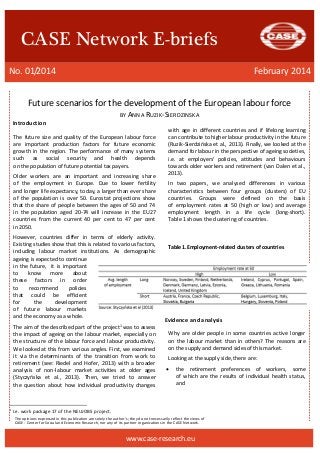 The opinions expressed in this publication are solely the author’s; they do not necessarily reflect the views of 
CASE - Center for Social and Economic Research, nor any of its partner organizations in the CASE Network. 
CASE Network E-briefs 
No. 01/2014 February 2014 
www.case-research.eu 
Future scenarios for the development of European labour force 
BY ANNA RUZIK-SIERDZINSKA 
Introduction 
The future size and quality of the European labour force are important production factors for future economic growth in the region. The performance of many systems such as social security and health depends on the population of future potential tax payers. 
Older workers are an important and increasing share of the employment in Europe. Due to lower fertility and longer life expectancy, today, a larger than ever share of the population is over 50. Eurostat projections show that the share of people between the ages of 50 and 74 in the population aged 20-74 will increase in the EU27 countries from the current 40 per cent to 47 per cent in 2050. 
However, countries differ in terms of elderly activity. Existing studies show that this is related to various factors, including labour market institutions. As demographic ageing is expected to continue in the future, it is important to know more about these factors in order to recommend policies that could be efficient for the development of future labour markets and the economy as a whole. 
The aim of the described part of the project1 was to assess the impact of ageing on the labour market, especially on the structure of the labour force and labour productivity. We looked at this from various angles. First, we examined it via the determinants of the transition from work to retirement (see: Riedel and Hofer, 2013) with a broader analysis of non-labour market activities at older ages (Styczyńska et al., 2013). Then, we tried to answer the question about how individual productivity changes 
1 I.e. work package 17 of the NEUJOBS project. 
with age in different countries and if lifelong learning can contribute to higher labour productivity in the future (Ruzik-Sierdzińska et al., 2013). Finally, we looked at the demand for labour in the perspective of ageing societies, i.e. at employers' policies, attitudes and behaviours towards older workers and retirement (van Dalen et al., 2013). 
In two papers, we analysed differences in various characteristics between four groups (clusters) of EU countries. Groups were defined on the basis of employment rates at 50 (high or low) and average employment length in a life cycle (long-short). Table 1 shows the clustering of countries. 
Table 1.Employment-related clusters of countries 
Evidence and analysis 
Why are older people in some countries active longer on the labour market than in others? The reasons are on the supply and demand sides of this market. 
Looking at the supply side, there are: 
 the retirement preferences of workers, some of which are the results of individual health status, and 
 