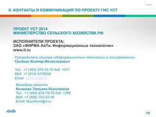 8. КОНТАКТЫ И КОММУНИКАЦИЯ ПО ПРОЕКТУ ГИС УСТ
10
ПРОЕКТ УСТ 2014
МИНИСТЕРСТВО СЕЛЬСКОГО ХОЗЯЙСТВА РФ
ИСПОЛНИТЕЛИ ПРОЕКТА:
ЗАО «ФИРМА АйТи. Информационные технологии»
www.it.ru
Руководитель Центра «Информационные технологии в госуправлении»
Гриднев Виктор Вячеславович
Тел. +7 (495) 974-79-79 доб. 1417
Моб. +7 (916) 5279208
Email: vgridnev@it.ru
Менеджер проекта
Казакова Татьяна Николаевна
Тел. +7 (495) 974-79-79 доб. 1368
Моб. +7 (906) 703-42-49
Email: tkazakova@it.ru
 