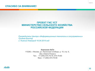 СПАСИБО ЗА ВНИМАНИЕ!
Компания АйТи
115280, г. Москва, ул. Ленинская Слобода, д. 19, стр. 6,
(БЦ «Омега-Плаза»)
Тел.: +7 (495) 974-79-79, 974-79-80
Факс: +7 (495) 974-79-90
ПРОЕКТ ГИС УСТ
МИНИСТЕРСТВО СЕЛЬСКОГО ХОЗЯЙСТВА
РОССИЙСКОЙ ФЕДЕРАЦИИ
Руководитель Центра «Информационные технологии в госуправлении»
Гриднев Виктор
г. Нижний Новгород 16.04.2014 год
11
 