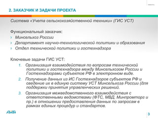 2. ЗАКАЗЧИК И ЗАДАЧИ ПРОЕКТА
Система «Учета сельскохозяйственной техники» (ГИС УСТ)
Функциональный заказчик:
›  Минсельхоз России
›  Департамент научно-технологической политики и образования
›  Отдел технической политики и гостехнадзора
Ключевые задачи ГИС УСТ:
1.  Организация взаимодействия по вопросам технической
политики и гостехнадзора между Минсельхозом России и
Гостехнадзорами субъектов РФ в электронном виде.
2.  Получение данных из ИС Гостехнадзоров субъектов РФ и
сведение их в единую систему УСТ Минсельхоза России (для
поддержки принятия управленческих решений.
3.  Организация межведомственного взаимодействия с
ответственными ведомствами (ФТС, МВД, Минпромторг и
пр.) в отношении предоставления данных по запросам в
рамках единых процедур и стандартов.
3
 