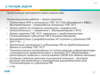 6. ТЕКУЩИЕ ЗАДАЧИ
7
Предстоящие активности март-апрель-май:
Организационная работа – запуск проекта:
›  Подготовка НПА в отношении ГИС УСТ для обсуждения с МВД и
Минпромторгом – утверждение концепции ГИС УСТ
›  Запуск работ по созданию эталонного «справочника
сельхозтехники» – совместно с Минпромторгом и ФТС.
›  Запуск проекта ГИС УСТ: совещание с представителями
Гостехнадзоров субъектов РФ в Нижнем Новгороде
›  Взаимодействие с разработчиками ИТ-систем в субъектах РФ
(54+7+5+…)
›  Заключение соглашений с субъектами РФ по предоставлению
данных в систему ГИС УСТ.
›  Технологические согласования по использованию инфраструктуры
«электронного правительства» в проекте УСТ (Минкомсвязь –
регистрация сервисов и использование СМЭВ для обмена данными)
›  Создание «единого реестра похищенной техники» - быстрое
решение для включение в электронное взаимодействие всех
Гостехнадзоров из субъектов РФ.
›  и пр.
 