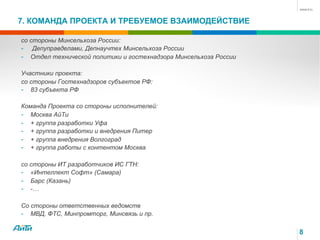 7. КОМАНДА ПРОЕКТА И ТРЕБУЕМОЕ ВЗАИМОДЕЙСТВИЕ
8
со стороны Минсельхоза России:
-  Депуправделами, Депнаучтех Минсельхоза России
-  Отдел технической политики и гостехнадзора Минсельхоза России
Участники проекта:
со стороны Гостехнадзоров субъектов РФ:
-  83 субъекта РФ
Команда Проекта со стороны исполнителей:
-  Москва АйТи
-  + группа разработки Уфа
-  + группа разработки и внедрения Питер
-  + группа внедрения Волгоград
-  + группа работы с контентом Москва
со стороны ИТ разработчиков ИС ГТН:
-  «Интеллект Софт» (Самара)
-  Барс (Казань)
-  -…
Со стороны ответственных ведомств
-  МВД, ФТС, Минпромторг, Минсвязь и пр.
 