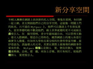 年輕人漸漸在網路上找到新的私人空間，聚集在那裡，和同儕一起上網，並且開創他們自己的分享空間。這就像一間關上門的臥室， 只不過在 MySpace 上，他們可以邀請上千名朋友進入。當世界變的較不歡迎他們，線上世界就變的更不可或缺且更吸引人。在虛擬空間哩，青少年越來越自由，可以管理互動、建立人際網絡、塑造自己得特色。雖然網路上的壞人和惡行確實令人擔憂，但加州大學柏克萊分校的社會科學家丹娜 ． 波伊德認為，談論壞人的文章，其實比實際上被報導的網路事件要來的多。  MySpace 的核心是個人檔案。會員在個人檔案裡填滿興趣、品味、價值觀，再加上音樂、照片和短片，使他們的個人檔案更吸引人。 新分享空間 