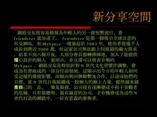 網路交友很容易被視為年輕人的另一波短暫流行，看 friendster 就知道了。  friendster 是第一個吸引全球注意的社交網站，和 MySpace 一樣暴起於 2003 年，使用者從幾千人成長到將近 2000 萬，但這家公司無法跟上伺服器的龐大需求，結果不到六個月後，大部分會員都轉移陣地，加入了能提供精心設計的個人檔案項目，並且還可以發表音樂的 MySpace 。網路交友是特別針對 N 世代文化習慣作調整，會成為社會組成的一部分往前發展。這顯示出今日的年輕人如何受這樣的環境影響，而傾向與同儕聯繫及合作，以達成他們的目標。當 N 世代自我組織成一股極大的線上力量，提供越來越多自己的產品、娛樂及服務，公司便有逐漸變成不相干旁觀者的危險。只有最聰明、最有誠意的公司，才有機會成為這些 N 世代打造的網路中，一位有意義的參與者。 新分享空間 