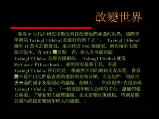 要看 N 世代如何使用數位科技改變他們身邊的世界，國際青年網站 TakingITGlobal 是最好的例子之一。  TakingITGlobal 擁有 11 萬名註冊會員，來自將近 200 個國家，網頁擁有七種語言版本，有 500 萬名點閱者，使人有可能誤認 TakingITGlobal 是聯合國網站。  TakingITGlobal 就像 MySpace 和 Facebook ，運用所有最新工具，不過 TakingITGlobal 推行的是一種截然不同的網路交友服務。會員並不是列出他們最喜愛的電影明星和音樂，而是他們說的語言、去過的國家及最關心的議題。創辦人ㄓㄧ的珍妮佛 ‧克雷洛稱 TakingITGlobal 是：「一個支援年輕人合作的平台，讓他們建立專案、了解並努力處理議題，並且影響決策流程，特別是關於那些直接影響到年輕人的議題。」 改變世界 