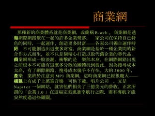 那種新的商業體系就是商業網，或簡稱 B-web 。商業網是透過網際網路聚在一起的許多企業聚落。每家公司在保持自己特色的同時，一起運作、創造更多財富 ——各家公司獨自運作時，絕不可能創造出這麼多財富。商業網是基於一種企業間的新合作方式而生，並不只是個精心打造以取代舊企業的替代品，商業網形成一股浪潮，衝擊的是俱樂部本身。在網際網路出現之前根本不可能有這麼多分散的團體找到彼此，因為搜尋成本太高，有了網際網路，搜尋成本幾乎不存在。大約 2000 年，音樂產業終於注意到 MP3 商業網，這時商業網已經很龐大 ——網路上有成千上萬筆音樂檔可供下載。唱片公司說，光是 Napster 一個網站，就害他們損失了三億美元的營收。正當所謂的 「 企業 2.0 」在這場完美風暴李航行之際，需有導航才能安然度過這些難關。 商業網 