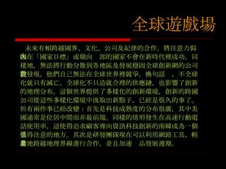 未來有賴跨越國界、文化、公司及紀律的合作。將注意力侷限在「國家目標」或朝向內部的國家不會在新時代裡成功。同樣地，無法將行動分散到各地區及發展穩固全球創新網的公司會發現，他們自己無法在全球世界裡競爭。換句話說，不全球化就只有滅亡。全球化不只造就合理的供應鏈，也影響了創新的地理分布。這個世界提供了多樣化的創新環境，創新的跨國公司從這些多樣化環境中汲取出新點子，已經是很久的事了。但有兩件事已經改變：首先是科技成熟度的分布很廣，其中美國通常是位居中間而非最前端。同樣的情形發生在高速行動電話使用率，這使得追求顧客導向資訊科技創新的南韓成為一個值得注意的地方。其次是研發團隊現在可以利用網路工具，輕易地跨越地理界線進行合作，並且加速產品發展週期。 全球遊戲場 