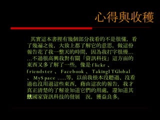 其實這本書裡有幾個部分我看的不是很懂，看了幾遍之後，大致上都了解它的意思。做這份報告花了我一整天的時間，因為我打字很慢……不過很高興我對有關 「資訊科技」這方面的東西又多了解了一些。像是 flickr 、  friendster 、 Facebook 、 TakingITGlobal  、 MySpace …… 等，以前我根本沒聽過、沒看過也沒用過這些東西，藉由這次的報告，我才真正清楚的了解並知道它們的用處，還知道其他國家資訊科技的發展狀況，獲益良多。 心得與收穫 