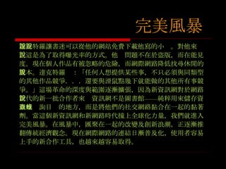 達克特羅讓書迷可以從他的網站免費下載他寫的小說。對他來說，這是為了取得曝光率的方式。他說問題不在於盜版，而在能見度。現在個人作品有被忽略的危險，而網際網路降低找尋休閒的成本。達克特羅說：「任何人想提供某些事，不只必須與同類型的其他作品競爭．．．還要與滑鼠點幾下就能做的其他所有事競爭。」這場革命的深度與範圍逐漸擴張，因為新資訊網對於網路世代的新一批合作者來說資訊網不是圖書館 —— 純粹用來儲存資訊或查詢目錄的地方，而是將他們的社交網絡黏合在一起的黏著劑。當這個新資訊網和新網路時代撞上全球化力量，我們就進入完美風暴。在風暴中，匯聚在一起的改變及創新浪潮，正逐漸推翻傳統經濟觀念。現在網際網路的連結日漸普及化，使用者容易上手的新合作工具，也越來越容易取得。 完美風暴 