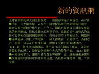 新的資訊網 全球資訊網的偉大前景曾經是：一座儲存著過去到現在，所有資訊的亞歷山大圖書館，以及在任何想像得到的企業創新行動中，聯合各類社群的合作平台。在今日，網路已經從公司用來呈現資訊的網站網絡，進化成獨立的運算平台。電腦的元件及程式的元件可能散佈在整個網際網路中，而在必要時才緊密結合。網際網路逐漸變成一部巨大的電腦，每個人都能在上面寫程式，為創造力、參與、分享及自發性組織，提供了全球化的基礎建設。 flickr 是一個社交相簿網站，使用者可以在網站上發表、分享並評論他們的照片，是新資訊網運作方式的最佳示範。 flickr 提供基本的技術平台，讓使用者免費主導相簿內容。越來越來多使用者授權他們的的照片供非商業用途，為社群本身提供娛樂、工具服務。 