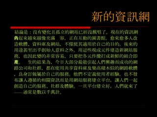 結論是：沒有變化且孤立的網站已經沒戲唱了。現在的資訊網看起來越來越像充滿內容，正在互動的圖書館。愈來愈多人改造軟體、資料庫及網站，不僅使其適用於自己的目的，後來的用途甚至出乎創始人意料之外。用這些現成元件建造新網站服務，也因此變的非常容易，只要把各元件攪打成新鮮的組合即可。產生的結果為，今日大部分最能引起人們興趣而成功的網路公司和社群，都在使用共享資料庫及樂高積木似的網路軟體，良身訂做屬於自己的服務。他們不定義使用者經驗，也不發布讓人遵循的相關資訊而是用網站服務建立平台，讓人們一起創造自己的服務、社群及體驗。一旦平台建立好，人們就來了 —— 通常是數以千萬計。 新的資訊網 新的資訊網 