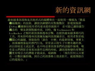 越來越多部落格及其他形式的媒體聚在一起使用一種稱為 「簡易供稿機制」的技術，讓資訊網變的有點像數位錄影電視服務 ( TiVo) ：應個別使用者的要求提供源源不絕並可能已濾除廣告訊息的娛樂及新聞點播串流。同時，像 Technorati 和 IceRocket 之類的新部落格搜尋引擎，也提供越來越多精巧的工具，用來即時搜尋部落圈及編列部落圈索引。使用者對於他們關心的議題，便能取得「誰在說什麼」的最新情報。事實上，部落圈裡暴起的熱門行為，常常表示發生了什麼有趣的事，所以即使是主流記者，也不時追著部落客們的話題作報導。唯有當人們將影音效果加進作品裡的時候，讓部落格變的更豐富、更有吸引力的潛能才能成長。瑞納格說：「現在任何人只要有一台數位攝影機，到自己的部落格上發表影片，就能開創自己的電視台。」 新的資訊網 