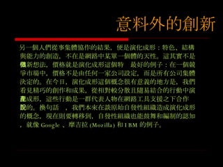 另一個人們從事集體協作的結果，便是演化成形：特色、結構與能力的創造，不在是網路中某單一個體的天性。這其實不是個新想法，價格就是演化成形這個特徵最好的例子：在一個競爭市場中，價格不是由任何一家公司設定，而是所有公司集體決定的。在今日，演化成形這個概念很有意義的地方是，我們看見精巧的創作和成果，從相對較分散且隨易結合的行動中演化成形，這些行動是一群代表人物在網路工具支援之下合作產生的。換句話說，我們本來在談原始自發性組織造成演化成形的概念，現在則要轉移到，自發性組織也能鼓舞和編制的認知，就像 Google 、摩吉拉 (Mozilla) 和 IBM 的例子。 意料外的創新 