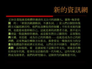 正如企業版維基軟體供應商社文公司的創辦人，羅斯‧梅菲德常說的：「新資訊網講動詞，不講名詞。」當人們以個別和集體方式編寫網頁時，他們也逐漸取得控制權；不但有充裕的選擇，也能愈來愈仰賴自己。這就是新的消費者力量。那不是只用滑鼠一點就換掉供應商，或是握有將自己購買的產品客製化的大權，而是能夠成為自己的供應商——也就是成為自己的經濟體。近來無論往哪個方向看去，都會看見一種強而有力的分享與集體協作新經濟正在形成，人們在其中同儕生產著他們自己的產品和服務。要說是誰展現了這種合作文化，那就是在數位科技年代裡，從事社交活動的第一代年輕人。這些年輕人即將成為領導者，我們的研究顯示，這個世代的確與眾不同。 新的資訊網 