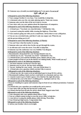22- Someone says, ((would you mind helping me?) you agree.No not at all
‫التية‬ ‫المواقف‬ ‫حل‬
1) Respond to each of the following situations:
1- Your younger brother is very busy. You would like to help him.
2- A classmate asks you why you enjoy playing sports. Name one reason.
3- Someone asks you the time of the next train to Aswan.
4- Your sister asks you your opinion about the importance of computers.
2) Respond to each of the following situations: [4 marks]
1 - A friend says: “You look very cheerful today.” Tell him/her why.
2 - A person is using his mobile while crossing the highway. Warn him.
3- Your cousin is going out with you in a small boat. Advise him to wear a lifejacket.
4- You are on a crowded train, and there's only one empty seat. What do you
ask the person sitting next to it?
3) Respond to each of the following situations: [4 Marks]
1- You can't hear what the teacher is saying.
2- Someone asks your advice how he/she can get through the exams.
3- An old man can't cross the street. You offer to help him.
4- Someone says the conference was very fruitful. You disagree
4)-Respond to each of the following situations
1. Recommend a cheap hotel for your foreign friend to stay in.
2. A friend says to you: "You look very tired." Tell him/her why.
3. A friend invites you to his/her birthday party. Refuse and say why.
4. Some people in front of you in the theatre are talking loudly. What would you say?
5)-Respond to each of the following situations:
1. You meet someone you haven't seen for ages.
2. Someone next to you on the bus starts smoking.
3. You are looking for your watch. Ask your friend about it.
4. A friend asks you a question which you don't like to answer
6)Respond to each of the following situations:
1- A friend says he/ she wants to do an individual sport to keep fit Give advice.
2- Recommend reading a book you have read lately to a classmate and say why.
3- A tourist wants to go to Tahrir square. Give him/her the right directions.
4- A friend invites you to his sister's wedding party. Apologize and say why.
7)Respond to each of the following situations:
1-You are standing in a queue and someone steps in front of you without permission. Comment
politely.
2-A friend asks you a question you would prefer not to answer.
3- Your sister tells you that she has lost her credit card.
4-A friend who has been ill asks for advice about food. Suggest some fruit.
8)Respond to each of the following situations:
1. Your classmate asks your opinion about Oliver Twist.
2. You see a blind woman trying to cross the street. Offer to help her.
3. A taxi driver is using his mobile phone while driving. Warn him.
4. Your friend got high marks. Congratulate him.
9)Respond to each of the following situations
1) Advise your brother who is overweight.
12
 