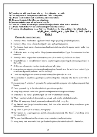 2) You disagree with your friend who says that all doctors are rich.
3) Your neighbour is fixing the tyre of his car. Offer to help him.
4) A friend can’t decide which shirt to buy. Recommend one
10- Respond to each of the following situations:
1- Someone asks for your advice how to keep fit.
2- You want to know which subject your uncle enjoyed most when he was a student.
3- A friend wants to know what your dream job would be and why.
4- You see a friend reading a book. Ask your friend about the title and the writer of the book.
) ‫الثالث‬ ‫السؤال‬12‫اختيارى‬ ‫جملة‬6‫و‬ ‫الكلمات‬ ‫على‬6‫القواعد‬ ‫على‬ )
Unit 1
Choose the correct answer:
1 Nabawiya Musa was the first Egyptian woman (to go-go-going-goes) to high school.
2 Nabawiya Musa wrote a book about (girls’-girls-girl's-girl) education.
3 The (master –head teacher- headmistress-headmaster) of my school is a good teacher and a very
clever woman.
4 Dr Hawass wants to bring ancient things (up-down-over-back) to Egypt from museums in other
countries.
5 Nabawiya Musa helped other women to succeed (at-in-about-to) education and work.
6 Dr Zahi Hawass is one of the most famous (archaeologists-archaeologist-astronaut-geologist) in
the world.
7 Dr Hawass often speaks (on-in-with-at) radio and television.
8 (Astronauts-Astronomers-Archaeologists-Geologists) from all over the world have visited Egypt
to study the Pyramids and other ancient buildings.
9 There are very big (states-statues-stations-rocks) of the pharaohs at Luxor.
10 (An astronaut-A scientist-A geologist-An archaeologist (is someone who travels and works in
space.
11 ((An astronaut--A scientist-A geologist-An archaeologist) is someone who studies rocks and their
history.
12 Plants grow quickly in the (oil- soil- fuel- space) in our garden.
13 Many large, modern cities have (ground-underground-surface-space) railways.
14 Dr El-Baz is the world's greatest expert (in-with-by-of) remote sensing.
15 When I went on holiday, I always (played-scored-took-won) a lot of photographs.
16 When Ali was young, he (played-scored-took-won) football every day.
17 My football team (played-scored-tool-won) their match last weekend. They scored more goals
than the other team.
18 My father is good (at-in-of-about) photography.
19 Our teacher is a real (geologist-expert-astronaut-astronomer). She knows everything about
Egyptian history.
20 The pan- Arab Games is a (far- remote- near- major) sports championship.
21 Many young men want to become (professional-sports-educational-scientific) footballers.
13
 