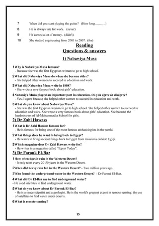 7 When did you start playing the guitar? (How long……….)
8 He is always late for work. (never)
9 He earned a lot of money. (didn't)
10 She studied engineering from 2001 to 2007. (for)
Reading
Questions & answers
1) Nabawiya Musa
1Why is Nabawiya Musa famous?
- Because she was the first Egyptian woman to go to high school.
2What did Nabawiya Musa do when she became older?
- She helped other women to succeed in education and work.
3What did Nabawiya Musa write in 1808?
- She wrote a very famous book about girls' education.
4Nabawiya Musa played an important part in education. Do you agree or disagree?
- Yes, I agree because she helped other women to succeed in education and work.
5What do you know about Nabawiya Musa?
- She was the first Egyptian woman to go to high school. She helped other women to succeed in
education and work. She wrote a very famous book about girls' education. She became the
headmistress of Al-Mohammadia School for girls.
2) Dr Zahi Hawass
1What is Dr Zahi Hawass famous for?
- He is famous for being one of the most famous archaeologists in the world.
2What things does he want to bring back to Egypt?
- He wants to bring ancient things back to Egypt from museums outside Egypt.
3Which magazine does Dr Zahi Hawass write for?
- He writes in a magazine called “Egypt Today”.
3) Dr Farouk El-Baz
1How often does it rain in the Western Desert?
- It only rains every 20-50 years in the Western Desert.
2When did heavy rain fall in the Western Desert? - Two million years ago.
3Who found the underground water in the Western Desert? - Dr Farouk El-Baz.
4What did Dr El-Baz use to find underground water?
- He used satellites to find underground water.
5What do you know about Dr Farouk El-Baz?
- He is a space scientist and a geologist. He is the world's greatest expert in remote sensing: the use
of satellites to find water under deserts.
6What is remote sensing?
15
 