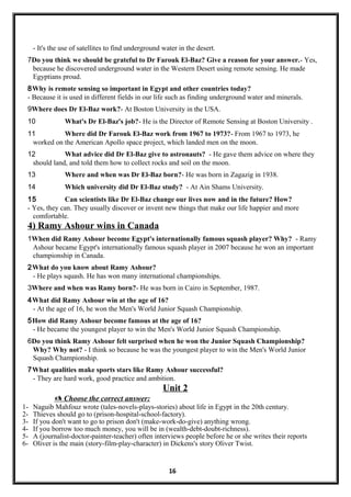 - It's the use of satellites to find underground water in the desert.
7Do you think we should be grateful to Dr Farouk El-Baz? Give a reason for your answer.- Yes,
because he discovered underground water in the Western Desert using remote sensing. He made
Egyptians proud.
8Why is remote sensing so important in Egypt and other countries today?
- Because it is used in different fields in our life such as finding underground water and minerals.
9Where does Dr El-Baz work?- At Boston University in the USA.
10 What's Dr El-Baz's job?- He is the Director of Remote Sensing at Boston University .
11 Where did Dr Farouk El-Baz work from 1967 to 1973?- From 1967 to 1973, he
worked on the American Apollo space project, which landed men on the moon.
12 What advice did Dr El-Baz give to astronauts? - He gave them advice on where they
should land, and told them how to collect rocks and soil on the moon.
13 Where and when was Dr El-Baz born?- He was born in Zagazig in 1938.
14 Which university did Dr El-Baz study? - At Ain Shams University.
15 Can scientists like Dr El-Baz change our lives now and in the future? How?
- Yes, they can. They usually discover or invent new things that make our life happier and more
comfortable.
4) Ramy Ashour wins in Canada
1When did Ramy Ashour become Egypt's internationally famous squash player? Why? - Ramy
Ashour became Egypt's internationally famous squash player in 2007 because he won an important
championship in Canada.
2What do you know about Ramy Ashour?
- He plays squash. He has won many international championships.
3Where and when was Ramy born?- He was born in Cairo in September, 1987.
4What did Ramy Ashour win at the age of 16?
- At the age of 16, he won the Men's World Junior Squash Championship.
5How did Ramy Ashour become famous at the age of 16?
- He became the youngest player to win the Men's World Junior Squash Championship.
6Do you think Ramy Ashour felt surprised when he won the Junior Squash Championship?
Why? Why not? - I think so because he was the youngest player to win the Men's World Junior
Squash Championship.
7What qualities make sports stars like Ramy Ashour successful?
- They are hard work, good practice and ambition.
Unit 2
 Choose the correct answer:
1- Naguib Mahfouz wrote (tales-novels-plays-stories) about life in Egypt in the 20th century.
2- Thieves should go to (prison-hospital-school-factory).
3- If you don't want to go to prison don't (make-work-do-give) anything wrong.
4- If you borrow too much money, you will be in (wealth-debt-doubt-richness).
5- A (journalist-doctor-painter-teacher) often interviews people before he or she writes their reports
6- Oliver is the main (story-film-play-character) in Dickens's story Oliver Twist.
16
 