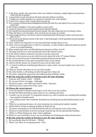 7- In the West, people who cannot have their own children sometimes, (adopt-adapt-arrest-punish) a
child who has no parents.
8- A gang broke (in-out-into-down) the bank and took millions of dollars.
9- A (gang-crew-staff-committee) is a group of criminals who work together.
10- I want to be a doctor when I (wake-grow-put-get) up.
11- The criminals (killed-kicked-kidnapped-knocked) the little boy and asked for too much money to
return him.
12- His brother's daughter is his (niece-nephew-cousin-aunt).
13- I keep my glasses in my jacket (packet-pocket-bracket-basket).
14- We should (reward-punish-praise-honour) people who take things that do not belong to them.
15- When the thieves saw the police, they ran (into-on-out-away) to London.
16- Fagin taught the boys to be thieves and (rewarded-punished-offered-gave) them with food and a
place to live.
17- The (word-secret-bottom-moral) of the story is that bad people will be punished and good people
will be rewarded.
18- They worked very long hours to (win-earn-gain-beat) enough money to live.
19- There were not enough houses or flats for everybody, so many families (shared-divided-cut-stayed)
rooms in crowded buildings.
20- Many people died when (so-although-because-because of) they were ill.
21- The gang took Oliver to (rob-steal-punish-arrest) Mrs Maylie's house.
22- In the factory Dickens worked for ten hours (a-an-the-some) day.
23- Dickens is best known (at-as-for-with) his novels about life in the 19th
century Britain.
24- He went to prison because he had (taken-got-played-borrowed) into debt.
25- He traveled abroad to (earn-gain-win-spend) money for his family.
26- After he left the factory, he worked (for-out-as-of) an office clerk.
27- A (school-workhouse-workshop-greenhouse) is a place where very poor people were sent to live
and work.
28- I help my friends when they are (on-at-in-for) trouble.
29- My elder brother is still looking (at-after-through-for) a better job.
30- The police stopped the gang from (rob-robbed-stealing-robbing) a bank.
 Rewrite using the word(s) in brackets to give the same meaning:
1- Someone stole Nader's watch. (robbed)
2- He was poor but he was happy. (although)
3- He had no money, so he didn't pay back his debts. (because)
4- Mark borrowed a camera from Fady. (lent)
 Choose the correct answer:
1- I (was driving-drove-had driven-driving) to work when I saw the accident.
2- He (fall-fell-fallen-had fallen) asleep when he was watching television.
3- I couldn’t see my favourite TV programme because my sister (watched-was watching-had watched-
has watched) a football match.
4- I was reading a book when somebody (knocked-was knocking-has knocked-had knocked) on the
door.
5- While he was playing the piano, his sister (studying-was studying-had studied- studied).
6- (While-When-As-Just as) playing football, he broke his leg.
7- The police arrested him as he (left-had left-has left-was leaving) the scene of the crime.
8- Between six and half past seven this morning I (had-having-was having-had had) breakfast.
9- (While-As-When-During) my sleep, I had a nightmare.
10- While we were travelling to Luxor, our car (breaking-was breaking-has broken-broke) down.
 Rewrite using the word(s) in brackets to give the same meaning:
1- He was playing when he fell down. (While)
2- When I saw Sami, he was playing tennis. (On)
17
 