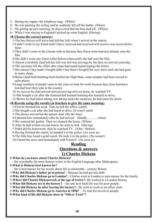 3- During my supper, the telephone rang. (While)
4- He was painting the ceiling and he suddenly fell off the ladder. (When)
5- On getting up next morning, he discovered that the boat had left. (When)
6- While I was staying in England I picked up some English. (During)
 Choose the correct answer:
1-The bus (leaves-will leave-had left-has left) when I arrived at the station.
2-I didn’t write to my friend until I (have received-had received-will receive-was received) his
letter.
3-They didn’t come to the cinema with us because they (have-were-had-are) already seen the
film.
4-She didn’t write any letters (after-before-when-until) she had seen the film.
5-Almost everybody (had left-has left-was left-was leaving) by the time we arrived yesterday.
6-The secretary left the office after (type-had typed-typed-typing) the letters.
7-She (doesn’t buy-hadn’t bought-didn’t buy-hasn’t bought) her new dress until she had gone
to many shops.
8-Before (had built-building-built-builds) the High Dam, some temples had been moved to
safer places.
9-Large numbers of people came to the cities to look for work because they (lose-lost-have
lost-had lost) their jobs in the country.
10-As soon as he (had arrived-arrived-arriving-arrives) home, he watched TV.
11-She bought a car after she (learned-had learned-learning-has learned) to drive.
12-Before he (had taken-taking-was taking-took) the medicine, he had eaten his lunch.
 Rewrite using the word(s) in brackets to give the same meaning:
1-First he finished his work. Then he left the office. (until)
2-She bought a car after she had learnt to drive. (It wasn't until)
3-The doctor arrived but the patient died. (By the time)
4-I phoned him immediately after he had arrived. (Hardly………..when)
5-We watered the garden. Then we cleaned the house. (When)
6-After he had written several letters, he went to bed. (Having)
7-Nabil did his homework, then he watched TV. (After / Before)
8-Having finished the report, he handed it to the police. (As soon as)
9-The little boy found a gold watch. He took it to the police. (No sooner)
10-I heard the news and immediately told Youssef. (As soon as)
Reading
Questions & answers
1) Charles Dickens
1-What do you know about Charles Dickens?
- He is probably the most famous writer in the English Language after Shakespeare.
2-What is Dickens best known for?
- He is best known for his novels about life in nineteenth – century Britain
3-Why did Dickens's father go to prison? - Because he had got into debt.
4-Why did Charles Dickens go to London? - Charles went to London to earn money for the family.
5-Where did Charles Dickenswork at the age of twelve?- He worked in a London factory.
6-What did Dickens see in the factory? - He saw how hard life was for poor people.
7-What did Dickens do after leaving the factory? - He went to work as an office clerk.
8-Why did Charles Dickens go to America in 1858? - To read his novels to people.
9-What kind of life did Dickens show in "Oliver Twist"?
18
 