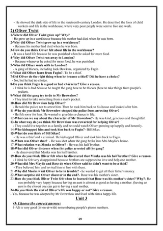 - He showed the dark side of life in the nineteenth-century London. He described the lives of child
workers and life in the workhouse, where very poor people were sent to live and work.
2) Oliver Twist
1-Where did Oliver Twist grow up? Why?
- He grew up in a workhouse because his mother had died when he was born.
2-Why did Oliver Twist grow up in a workhouse?
- Because his mother had died when he was born.
3-How do you think Oliver felt about life in the workhouse?
- It was a hard life because he was punished when he asked for more food.
4-Why did Oliver Twist run away to London?
- Because whenever he asked for more food, he was punished.
5-Who did Oliver work with in London?
- A gang of thieves, including Jack Dawkins, organized by Fagin
6-What did Oliver learn from Fagin?- To be a thief.
7-Did Oliver do the right thing when he became a thief? Did he have a choice?
- No, but he had no choice.
8-Do you think Fagin is a good or bad character? Give a reason.
- I think he is bad because he taught the gang how to be thieves (how to take things from people's
pockets.
9-What did the gang try to do to Mr Brownlow?
- They tried to take something from a man's pocket.
10-How did Mr Brownlow help Oliver?
- He told the police not to arrest him. Then he took him back to his house and looked after him.
11-Why do you think Mr Brownlow stopped the police from arresting Oliver?
- He felt sorry for him. He wanted to give him a chance in life.
12-What can we say about the character of Mr Brownlow?- He was kind, generous and thoughtful.
13-In what way do you think Mr Brownlow was rewarded for helping Oliver?
- They could live together as a family and he could watch Oliver growing up happily and honestly.
14-Who kidnapped him and took him back to Fagin?- Bill Sikes.
15-What do you think of Bill Sikes?
- He was a thief and a criminal. He kidnapped Oliver and took him back to Fagin.
16-When was Oliver shot? - He was shot when the gang broke into Mrs Maylie's house.
17-What relation was Monks to Oliver? - He was his half brother.
18-What did Oliver discover when the police arrested all the gang?
- He discovered that Monks was his half brother.
19-How do you think Oliver felt when he discovered that Monks was his half brother? Give a reason.
- I think he felt very disappointed because brothers are supposed to love and help one another.
20-What did Mrs Maylie and Rose do when Oliver said he didn't want to be a thief?
- They believed him and invited him to live with them.
21-Why did Monks want Oliver to be in trouble? - he wanted to get all their father's money.
22-What surprise did Oliver discover in the end?- Rose was his mother's sister.
23-How do you think Oliver Twist felt when he learned that Rose was his mother's sister? Why?- He
was probably very happy because having an aunt is almost as good as having a mother. (having an
aunt is the closest one can get to having a real mother.
24-Do you think the rest of Oliver's life was happy or not? Give a reason.
- Yes, because he was adopted by Mr Brownlow and lived with him a happy life.
Unit 3
 Choose the correct answer:
1-Ali is very good (in-on-at-with) remembering people's phone numbers.
19
 