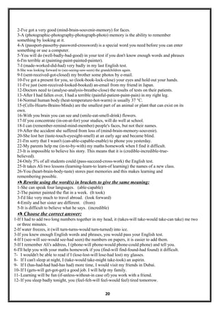 2-I've got a very good (mind-brain-souvenir-memory) for faces.
3-A (photographic-photography-photograph-photo) memory is the ability to remember
something by looking at it.
4-A (passport-passerby-password-crossword) is a special word you need before you can enter
something or use a computer.
5-You will do (well-badly-bad-good) in your test if you don't know enough words and phrases
6-I'm terrible at (painting-paint-painted-painter).
7-I (made-worked-did-had) very badly in my last English test.
8-She was looking forward to (see-seeing-saw-seen) the grandchildren again.
9-I (sent-received-got-closed) my brother some photos by e-mail.
10-I've got a present for you, so (look-book-lock-close) your eyes and hold out your hands.
11-I've just (sent-received-looked-booked) an-email from my friend in Japan.
12-Doctors need to (analyse-analysis-breathe-close) the results of tests on their patients.
13-After I had fallen over, I had a terrible (painful-patient-paint-pain) in my right leg.
14-Normal human body (heat-temperature-hot-warm) is usually 37 °C.
15-(Cells-Hearts-Brains-Minds) are the smallest part of an animal or plant that can exist on its
own.
16-With you brain you can see and (smile-eat-smell-drink) flowers.
17-If you concentrate (in-on-at-for) your studies, will do well at school.
18-I can (remember-remind-mind-member) people's faces, but not their names.
19-After the accident she suffered from loss of (mind-brain-memory-souvenir).
20-She lost her (taste-touch-eyesight-smell) at an early age and became blind.
21-I'm sorry that I wasn't (can-able-capable-enable) to phone you yesterday.
22-My parents help me (in-to-by-with) my maths homework when I find it difficult.
23-It is impossible to believe his story. This means that it is (credible-incredible-true-
believed).
24-Only 5% of all students could (pass-succeed-cross-work) the English test.
25-It takes Ali two lessons (learning-learn-to learn-of learning) the names of a new class.
26-You (heart-brain-body-taste) stores past memories and this makes learning and
remembering possible.
 Rewrite using the word(s) in brackets to give the same meaning:
1-She can speak four languages. (able-capable)
2-The painter painted the flat in a week. (It took)
3-I'd like very much to travel abroad. (look forward)
4-Emily and her sister are different. (from)
5-It is difficult to believe what he says. (incredible)
 Choose the correct answer:
1-If I had to add two long numbers together in my head, it (takes-will take-would take-can take) me two
or three minutes.
2-If water freezes, it (will turn-turns-would turn-turned) into ice.
3-If you knew enough English words and phrases, you would pass your English test.
4-If I (see-will see-would see-had seen) the numbers on papers, it is easier to add them.
5-If I remember Ali's address, I (phone-will phone-would phone-could phone) and tell you.
6-I'll help you with your maths homework if you (find-will find-found-had found) it difficult.
7- I wouldn't be able to read if I (lose-lost-will lose-had lost) my glasses.
8- If I can't sleep at night, I (take-would take-might take-took) an aspirin.
9- If I (has-had-had had-has had) more time, I would visit my friends in Dubai.
10- If I (gets-will get-got-get) a good job. I will help my family.
11- Learning will be fun (if-unless-without-in case of) you work with a friend.
12- If you sleep badly tonight, you (feel-felt-will feel-would feel) tired tomorrow.
20
 
