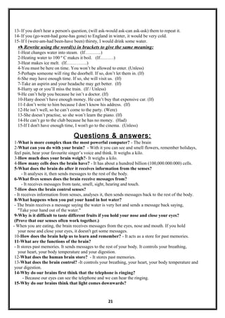 13- If you don't hear a person's question, (will ask-would ask-can ask-ask) them to repeat it.
14- If you (go-went-had gone-has gone) to England in winter, it would be very cold.
15- If I (were-am-had been-have been) thirsty, I would drink some water.
 Rewrite using the word(s) in brackets to give the same meaning:
1-Heat changes water into steam. (If………..)
2-Heating water to 100 º C makes it boil. (If………)
3-Heat makes ice melt. (If…………..)
4-You must be here on time. You won’t be allowed to enter. (Unless)
5-Perhaps someone will ring the doorbell. If so, don’t let them in. (If)
6-She may have enough time. If so, she will visit us. (If)
7-Take an aspirin and your headache may get better. (If)
8-Hurry up or you’ll miss the train. (If / Unless)
9-He can’t help you because he isn’t a doctor. (If)
10-Hany doesn’t have enough money. He can’t buy that expensive car. (If)
11-I don’t write to him because I don’t know his address. (If)
12-He isn’t well, so he can’t come to the party. (Were)
13-She doesn’t practise, so she won’t learn the piano. (If)
14-He can’t go to the club because he has no money. (Had)
15-If I don't have enough time, I won't go to the cinema. (Unless)
Questions & answers:
1-What is more complex than the most powerful computer? - The brain
2-What can you do with your brain? - With it you can see and smell flowers, remember holidays,
feel pain, hear your favourite singer’s voice and think. It weighs a kilo.
3-How much does your brain weigh?- It weighs a kilo.
4-How many cells does the brain have? - It has about a hundred billion (100,000.000.000) cells.
5-What does the brain do after it receives information from the senses?
- It analyses it, then sends messages to the rest of the body.
6-What fives senses does the brain receive messages from?
- It receives messages from taste, smell, sight, hearing and touch.
7-How does the brain control senses?
- It receives information from senses, analyses it, then sends messages back to the rest of the body.
8-What happens when you put your hand in hot water?
- The brain receives a message saying the water is very hot and sends a message back saying,
"Take your hand out of the water."
9-Why is it difficult to taste different fruits if you hold your nose and close your eyes?
(Prove that our senses often work together.)
- When you are eating, the brain receives messages from the eyes, nose and mouth. If you hold
your nose and close your eyes, it doesn't get some messages.
10-How does the brain help us to learn and remember? - It acts as a store for past memories.
11-What are the functions of the brain?
- It stores past memories. It sends messages to the rest of your body. It controls your breathing,
your heart, your body temperature and your digestion.
12-What does the human brain store? - It stores past memories.
13-What does the brain control? -It controls your breathing, your heart, your body temperature and
your digestion.
14-Why do our brains first think that the telephone is ringing?
- Because our eyes can see the telephone and we can hear the ringing.
15-Why do our brains think that light comes downwards?
21
 