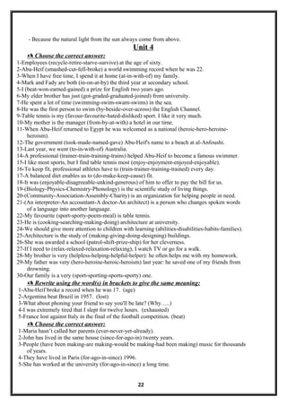 - Because the natural light from the sun always come from above.
Unit 4
 Choose the correct answer:
1-Employees (recycle-retire-starve-survive) at the age of sixty.
2-Abu-Heif (smashed-cut-fell-broke) a world swimming record when he was 22.
3-When I have free time, I spend it at home (at-in-with-of) my family.
4-Mark and Fady are both (in-on-at-by) the third year at secondary school.
5-I (beat-won-earned-gained) a prize for English two years ago.
6-My elder brother has just (got-graded-graduated-joined) from university.
7-He spent a lot of time (swimming-swim-swam-swims) in the sea.
8-He was the first person to swim (by-beside-over-across) the English Channel.
9-Table tennis is my (favour-favourite-hated-disliked) sport. I like it very much.
10-My mother is the manager (from-by-at-with) a hotel in our time.
11-When Abu-Heif returned to Egypt he was welcomed as a national (heroic-hero-heroine-
heroism).
12-The government (took-made-named-gave) Abu-Heif's name to a beach at al-Anfoushi.
13-Last year, we went (to-in-with-of) Australia.
14-A professional (trainer-train-training-trains) helped Abu-Heif to become a famous swimmer.
15-I like most sports, but I find table tennis most (enjoy-enjoyment-enjoyed-enjoyable).
16-To keep fit, professional athletes have to (train-trainer-training-trained) every day.
17-A balanced diet enables us to (do-make-keep-cause) fit.
18-It was (enjoyable-disagreeable-unkind-generous) of him to offer to pay the bill for us.
19-(Biology-Physics-Chemistry-Phonology) is the scientific study of living things.
20-(Community-Association-Assembly-Charity) is an organization for helping people in need.
21-(An interpreter-An accountant-A doctor-An architect) is a person who changes spoken words
of a language into another language.
22-My favourite (sport-sporty-poem-meal) is table tennis.
23-He is (cooking-searching-making-doing) architecture at university.
24-We should give more attention to children with learning (abilities-disabilities-habits-families).
25-Architecture is the study of (making-giving-doing-designing) buildings.
26-She was awarded a school (patrol-shift-prize-ship) for her cleverness.
27-If I need to (relax-relaxed-relaxation-relaxing), I watch TV or go for a walk.
28-My brother is very (helpless-helping-helpful-helper): he often helps me with my homework.
29-My father was very (hero-heroine-heroic-heroism) last year: he saved one of my friends from
drowning.
30-Our family is a very (sport-sporting-sports-sporty) one.
 Rewrite using the word(s) in brackets to give the same meaning:
1-Abu-Heif broke a record when he was 17. (age)
2-Argentina beat Brazil in 1957. (lost)
3-What about phoning your friend to say you'll be late? (Why…..)
4-I was extremely tired that I slept for twelve hours. (exhausted)
5-France lost against Italy in the final of the football competition. (beat)
 Choose the correct answer:
1-Maria hasn’t called her parents (ever-never-yet-already).
2-John has lived in the same house (since-for-ago-in) twenty years.
3-People (have been making-are making-would be making-had been making) music for thousands
of years.
4-They have lived in Paris (for-ago-in-since) 1996.
5-She has worked at the university (for-ago-in-since) a long time.
22
 