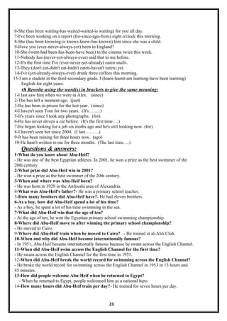 6-She (has been waiting-has waited-waited-is waiting) for you all day.
7-I've been working on a report (for-since-ago-from) eight o'clock this morning.
8-She (has been knowing-is knows-knew-has known) him since she was a child.
9-Have you (ever-never-always-yet) been to England?
10-She (went-had been-has been-have been) to the cinema twice this week.
11-Nobody has (never-yet-always-ever) said that to me before.
12-It's the first time I've (ever-never-yet-already) eaten snails.
13-They (don't eat-didn't eat-hadn't eaten-haven't eaten) yet.
14-I've (yet-already-always-ever) drunk three coffees this morning.
15-I am a student in the third secondary grade. I (learn-learnt-am learning-have been learning)
English for eight years.
 Rewrite using the word(s) in brackets to give the same meaning:
1-I last saw him when we were in Alex. (since)
2-The bus left a moment ago. (just)
3-He has been in prison for the last year. (since)
4-I haven't seen Tom for two years. (It's……..)
5-It's years since I took any photographs. (for)
6-He has never driven a car before. (It's the first time….)
7-He began looking for a job six moths ago and he's still looking now. (for)
8-I haven't seen her since 2004. (I last………)
9-It has been raining for three hours now. (ago)
10-He hasn't written to me for three months. (The last time….)
Questions & answers:
1-What do you know about Abu-Heif?
- He was one of the best Egyptian athletes. In 2001, he won a prize as the best swimmer of the
20th century.
2-What prize did Abu-Heif win in 2001?
- He won a prize as the best swimmer of the 20th century.
3-When and where was Abu-Heif born?
- He was horn in 1929 in the Anfoushi area of Alexandria.
4-What was Abu-Heif's father?- He was a primary school teacher.
5-How many brothers did Abu-Heif have?- He had eleven brothers.
6-As a boy, how did Abu-Heif spend a lot of his time?
- As a boy, he spent a lot of his time swimming in the sea.
7-What did Abu-Heif win that the age of ten?
- At the age of ten, he won the Egyptian primary school swimming championship.
8-Where did Abu-Heif move to after winning the primary school championship?
- He moved to Cairo.
9-Where did Abu-Heif train when he moved to Cairo? - He trained at al-Ahli Club.
10-When and why did Abu-Heif become internationally famous?
- In 1951, Abu-Heif became internationally famous because he swam across the English Channel.
11-When did Abu-Heif swim across the English Channel for the first time?
- He swam across the English Channel for the first time in 1951.
12-When did Abu-Heif break the world record for swimming across the English Channel?
- He broke the world record for swimming across the English Channel in 1953 in 13 hours and
45 minutes.
13-How did people welcome Abu-Heif when he returned to Egypt?
- When he returned to Egypt, people welcomed him as a national hero.
14-How many hours did Abu-Heif train per day?- He trained for seven hours per day.
23
 