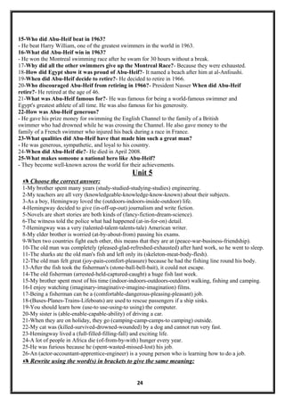 15-Who did Abu-Heif beat in 1963?
- He beat Harry William, one of the greatest swimmers in the world in 1963.
16-What did Abu-Heif win in 1963?
- He won the Montreal swimming race after he swam for 30 hours without a break.
17-Why did all the other swimmers give up the Montreal Race?- Because they were exhausted.
18-How did Egypt show it was proud of Abu-Heif?- It named a beach after him at al-Anfoushi.
19-When did Abu-Heif decide to retire?- He decided to retire in 1966.
20-Who discouraged Abu-Heif from retiring in 1966?- President Nasser When did Abu-Heif
retire?- He retired at the age of 46.
21-What was Abu-Heif famous for?- He was famous for being a world-famous swimmer and
Egypt's greatest athlete of all time. He was also famous for his generosity.
22-How was Abu-Heif generous?
- He gave his prize money for swimming the English Channel to the family of a British
swimmer who had drowned while he was crossing the Channel. He also gave money to the
family of a French swimmer who injured his back during a race in France.
23-What qualities did Abu-Heif have that made him such a great man?
- He was generous, sympathetic, and loyal to his country.
24-When did Abu-Heif die?- He died in April 2008.
25-What makes someone a national hero like Abu-Heif?
- They become well-known across the world for their achievements.
Unit 5
 Choose the correct answer:
1-My brother spent many years (study-studied-studying-studies) engineering.
2-My teachers are all very (knowledgeable-knowledge-know-known) about their subjects.
3-As a boy, Hemingway loved the (outdoors-indoors-inside-outdoor) life.
4-Hemingway decided to give (in-off-up-out) journalism and write fiction.
5-Novels are short stories are both kinds of (fancy-fiction-dream-science).
6-The witness told the police what had happened (at-in-for-on) detail.
7-Hemingway was a very (talented-talent-talents-tale) American writer.
8-My elder brother is worried (at-by-about-from) passing his exams.
9-When two countries fight each other, this means that they are at (peace-war-business-friendship).
10-The old man was completely (pleased-glad-refreshed-exhausted) after hard work, so he went to sleep.
11-The sharks ate the old man's fish and left only its (skeleton-meat-body-flesh).
12-The old man felt great (joy-pain-comfort-pleasure) because he had the fishing line round his body.
13-After the fish took the fisherman's (stone-ball-bell-bait), it could not escape.
14-The old fisherman (arrested-held-captured-caught) a huge fish last week.
15-My brother spent most of his time (indoor-indoors-outdoors-outdoor) walking, fishing and camping.
16-I enjoy watching (imaginary-imaginative-imagine-imagination) films.
17-Being a fisherman can be a (comfortable-dangerous-pleasing-pleasant) job.
18-(Buses-Planes-Trains-Lifeboats) are used to rescue passengers if a ship sinks.
19-You should learn how (use-to use-using-to using) the computer.
20-My sister is (able-enable-capable-ability) of driving a car.
21-When they are on holiday, they go (camping-camp-camps-to camping) outside.
22-My cat was (killed-survived-drowned-wounded) by a dog and cannot run very fast.
23-Hemingway lived a (full-filled-filling-fall) and exciting life.
24-A lot of people in Africa die (of-from-by-with) hunger every year.
25-He was furious because he (spent-wasted-missed-lost) his job.
26-An (actor-accountant-apprentice-engineer) is a young person who is learning how to do a job.
 Rewrite using the word(s) in brackets to give the same meaning:
24
 