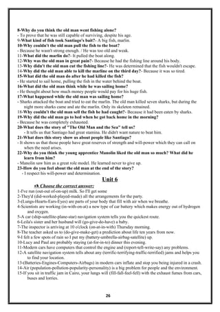 8-Why do you think the old man went fishing alone?
- To prove that he was still capable of surviving, despite his age.
9-What kind of fish took Santiago's bait?- A big fish, marlin.
10-Why couldn't the old man pull the fish to the boat?
- Because he wasn't strong enough. / He was too old and weak.
11-What did the marlin do?- It pulled the boat along.
12-Why was the old man in great pain?- Because he had the fishing line around his body.
13-Why didn't the old man cut the fishing line?- He was determined that the fish wouldn't escape.
14-Why did the old man able to kill the marline on the third day?- Because it was so tired.
15-What did the old man do after he had killed the fish?
- He started to sail home, pulling the fish in the water behind the boat.
16-What did the old man think while he was sailing home?
- He thought about how much money people would pay for his huge fish.
17-What happened while the old man was sailing home?
- Sharks attacked the boat and tried to eat the marlin. The old man killed seven sharks, but during the
night more sharks came and ate the marlin. Only its skeleton remained.
18-Why couldn't the old man sell the fish he had caught?- Because it had been eaten by sharks.
19-Why did the old man go to bed when he got back home in the morning?
- Because he was completely exhausted.
20-What does the story of "The Old Man and the Sea" tell us?
- It tells us that Santiago had great stamina. He didn't want nature to beat him.
21-What does this story show us about people like Santiago?
- It shows us that those people have great reserves of strength and will-power which they can call on
when the need arises.
22-Why do you think the young apprentice Manolin liked the old man so much? What did he
learn from him?
- Manolin saw him as a great role model. He learned never to give up.
23-How do you feel about the old man at the end of the story?
- I respect his will-power and determination.
Unit 6
 Choose the correct answer:
1-I've run (out-out of-on-up) milk. So I'll get some
2-They'd (did-worked-played-made) all the arrangements for the party.
3-(Lungs-Hearts-Ears-Eyes) are parts of your body that fill with air when we breathe.
4-Scientists are working (in-with-on-at) a new type of car battery which makes energy out of hydrogen
and oxygen.
5-A car (ship-satellite-plane-star) navigation system tells you the quickest route.
6-Leila's sister and her husband will (go-give-do-have) a baby.
7-The inspector is arriving at 10 o'clock (on-at-in-with) Thursday morning.
8-The teacher asked us to (do-give-make-get) a prediction about life ten years from now.
9-I felt a few spots of rain so I put my (battery-umbrella-airbag-satellite) up.
10-Lucy and Paul are probably staying (at-for-in-to) dinner this evening.
11-Modern cars have computers that control the engine and (report-tell-write-say) any problems.
12-A satellite navigation system tells about any (terrific-terrifying-traffic-terrified) jams and helps you
to find your location.
13-(Batteries-Engines-Computers-Airbags) in modern cars inflate and stop you being injured in a crash.
14-Air (population-pollution-popularity-personality) is a big problem for people and the environment.
15-If you sit in traffic jam in Cairo, your lungs will (fill-fall-feel-fell) with the exhaust fumes from cars,
buses and lorries.
26
 