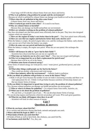 - Your lungs will fill with the exhaust fumes from cars, buses and lorries.
6-Why is air pollution a big problem for people and the environment?
- Because air which is polluted by exhaust fumes can damage your health as well as the environment.
7-Where does the air pollution in big cities come from?
- Exhaust fumes from cars, buses and lorries.
8-How is natural gas used in some cities? - It is used to run buses.
9-Why are exhaust fumes so harmful?
- Because they can damage our health and pollute our environment.
10-How are scientists working on the problem of exhaust pollution?
- They have developed cars that burn petrol more efficiently than in the past. They have also designed
engines which use natural gas.
11-How are the engines in today's cars better than in the past? - They burn petrol more efficiently.
12-How are cars that use engines and batteries better than early electric cars?
- When the battery is empty, the petrol engine takes over, and this recharges the battery. early electric
cars can run out of fuel when the battery was empty.
13-How do some cars use petrol and batteries together?
- When the battery is empty, the engine uses petrol. When the car uses petrol, this recharges the
battery.
14-How will farmers be able to "grow fuel in their fields"?
- Scientists have discovered that cars can run on vegetable oil.
15-What may car batteries use in a few years' time? - They may use oxygen and hydrogen.
16-Why is it so important for us to find a replacement for petrol soon?
- Because there will be no oil in the future.
17-Mention some forms of natural energy?
- Some forms of natural energy are wind power, wave / water power, geothermal power, and solar
power.
18-What other things could people use for fuel in the future?
- They could use alcohol, solar power and wind energy.
19-How does industry affect the environment? - Industry leads to pollution.
20-Do you think air pollution will get better or worse in the future? Why?
- I think it will get worse because the number of cars on roads is increasing everyday and there is no
vital replacement for oil.- I think it will get better because scientists will develop cleaner cars
that use cleaner forms of energy.
21-Do you think it is important to spend time trying to solve the problem of exhaust pollution?
- Yes, because exhaust pollution can damage our health and pollute our environment.
22-Who or what is to blame for pollution? - Car exhaust fumes from traffic, factories, etc.
23-What can we do about the problem of pollution?
- We can limit ‫يحد‬‫من‬ people's use of cars. - We can develop cleaner forms of energy.
- We can develop engines and factories which do not produce ‫تنتج‬ waste ‫فاقد‬ in such great quantities.
24-What do you think will happen when there is no oil?
- Scientists will look for other sources of energy.
Unit 7
Questions & answers:
1-What do you know about bird flu?
- It is a serious and infectious disease that birds, animals and people can catch.
2-Where did bird flu begin in 2003?- In Asia.
3-What kinds of birds can catch bird flu?
- All kinds of birds as well as farm birds ,like chickens, can catch bird flu.
4-Can humans catch bird flu?- Yes, they can.
28
 