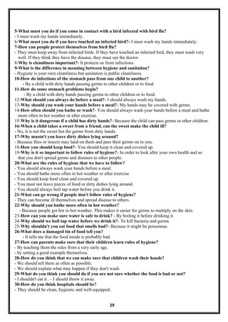5-What must you do if you come in contact with a bird infected with bird flu?
- I must wash my hands immediately.
6-What must you do if you have touched an infected bird?- I must wash my hands immediately.
7-How can people protect themselves from bird flu?
- They must keep away from infected birds. If they have touched an infected bird, they must wash very
well. If they think they have the disease, they must see the doctor.
8-Why is cleanliness important?- It protects us from infections.
9-What is the difference in meaning between hygiene and sanitation?
- Hygiene is your own cleanliness but sanitation is public cleanliness.
10-How do infections of the stomach pass from one child to another?
- By a child with dirty hands passing germs to other children or to food.
11-How do some stomach problems begin?
- By a child with dirty hands passing germs to other children or to food.
12-What should you always do before a meal?- I should always wash my hands.
13-Why should you wash your hands before a meal?- My hands may be covered with germs.
14-How often should you bathe or wash?- You should always wash your hands before a meal and bathe
more often in hot weather or after exercise.
15-Why is it dangerous if a child has dirty hands?- Because the child can pass germs to other children.
16-When a child takes a sweet from a friend, can the sweet make the child ill?
- No, it is not the sweet but the germs from dirty hands.
17-Why mustn't you leave dirty dishes lying around?
- Because flies or insects may land on them and pass their germs on to you.
18-How you should keep food?- You should keep it clean and covered up.
19-Why is it so important to follow rules of hygiene?- In order to look after your own health and so
that you don't spread germs and diseases to other people.
20-What are the rules of hygiene that we have to follow?
- You should always wash your hands before a meal.
- You should bathe more often in hot weather or after exercise
- You should keep food clean and covered up.
- You must not leave pieces of food or dirty dishes lying around.
- You should always boil tap water before you drink it.
21-What can go wrong if people don't follow rules of hygiene?
- They can become ill themselves and spread disease to others.
22-Why should you bathe more often in hot weather?
- Because people get hot in hot weather. This makes it easier for germs to multiply on the skin.
23-How can you make sure water is safe to drink? - By boiling it before drinking it.
24-Why should we boil tap water before we drink it?- To kill bacteria and germs.
25-Why shouldn't you eat food that smells bad?- Because it might be poisonous.
26-What does a damaged tin of food tell you?
- It tells me that the food inside is probably bad.
27-How can parents make sure that their children learn rules of hygiene?
- By teaching them the rules from a very early age.
- by setting a good example themselves.
28-How do you think that we can make sure that children wash their hands?
- We should tell them as often as possible.
- We should explain what may happen if they don't wash.
29-What do you think you should do if you are not sure whether the food is bad or not?
- I shouldn't eat it . - I should throw it away.
30-How do you think hospitals should be?
- They should be clean, hygienic and well-equipped.
29
 