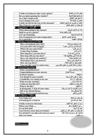 Could you bring me some water, please? ‫بعض‬‫الماء‬‫من‬‫فضلك‬
Do you mind opening the window? ‫هل‬‫تمانع‬‫بفتح‬‫الشباك‬
No, I don't mind at all. ‫ل‬‫امانع‬‫على‬‫الطلق‬
Can I change it for you? ‫ايمكن‬‫ان‬‫اعيدها‬‫لك‬
Could you tell me the way to the museum? ‫ايمكن‬‫ان‬‫تخبرنى‬‫عن‬‫طريق‬‫المتحف‬
May I borrow your book? ‫هل‬‫يمكن‬‫ان‬‫اتستعير‬‫كتابك‬
7 – Suggestions ‫القتراحات‬
What about going to the cinema? ‫ماذا‬‫عن‬‫الذهاب‬‫للسينما‬
Shall we go on a picnic? ‫اقترح‬‫القيام‬‫بنزهة‬
Let's go swimming. ‫هيا‬‫نذهب‬‫للسباحة‬
I do recommend you some mango juice . ‫اوصيك‬‫بعصير‬‫المانجو‬
It's a good idea. ‫انها‬‫فكرة‬‫عظيمة‬
8 – Meeting a tourist ‫مقابلة‬‫السياح‬ ..
Have you enjoyed your visit? ‫هل‬‫اتستمتعت‬‫بزيارتك؟‬
Is it your first visit to Egypt? ‫هل‬‫هذة‬‫اول‬‫مرة‬‫تزور‬‫مصر؟‬
Where do you come from? ‫من‬‫اين‬‫تاتى؟‬
I come from London. ‫انا‬‫من‬‫لندن‬
How long have you been here? ‫منذ‬‫متى‬‫وانت‬‫هن؟ا‬
How long will you stay here? ‫كم‬‫المدة‬‫التى‬‫تستقضيها‬‫هنا؟‬
Have you enjoyed our country? ‫هل‬‫اتستمتعت‬‫ببلدنا؟‬
What places have you been to? ‫ما‬‫الماكن‬‫التى‬‫زرتها؟‬
How can I go there? ‫كيف‬‫يمكن‬‫ان‬‫اذهب‬‫هناك؟‬
You can take a taxi or catch a bus. ‫يمكن‬‫ان‬‫تاخذ‬‫تاكسى‬‫او‬‫تلحق‬‫بالتو‬‫بيس‬
9 – General Expressions..
What a beautiful dress! ‫يالة‬‫من‬‫فستان‬‫رائع‬
Congratulations on your success. ‫مبروك‬‫النجاح‬
It doesn't matter. ‫وليهمك‬
You should be more careful. ‫يجب‬‫ان‬‫تكون‬‫اكثر‬‫حرصا‬
I would like very much to see you. ‫احب‬‫كثيرا‬‫ان‬‫اراك‬
What was she wearing? ‫ماذا‬‫كانت‬‫ترتدى‬
Could you describe her? ‫هل‬‫يمكن‬‫ان‬‫تصفها‬
What is she like? ‫ما‬‫شكلها‬
It all depends. I 'll do if I have time. ‫حسب‬‫الظروف‬‫اذا‬‫كان‬‫لدى‬‫وقت‬
This is my friend Menna. ‫هذة‬‫صديقتى‬‫منة‬
Please, put in a good word for me. ‫اذكرنى‬‫باالخير‬
10. At a library ‫فى‬‫المكتبة‬
Can I help you? ‫هل‬‫يمكن‬‫مساعدتك‬
I'm looking for a book in ‫أبحث‬‫عن‬‫كتب‬‫فى‬
I'd like to borrow this book ‫أريد‬‫أن‬‫أتستعير‬‫هذا‬‫الكتاب‬
Where can I find ..... ‫أين‬‫أتستطيع‬‫أن‬‫أجد‬ ....
It's on that shelf ‫على‬‫هذا‬‫الرف‬
Can I borrow more than two books? ‫هل‬‫يمكن‬‫أن‬‫أتستعير‬‫أكثر‬‫من‬‫كتابين‬
I'm afraid It's not allowed to borrow more
than two books.
‫للتسف‬‫غير‬‫مسموح‬‫اتستعارة‬‫أكثر‬
‫من‬‫كتابين‬
WB Exercises
3
 