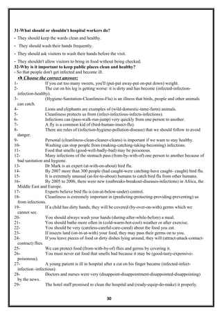 31-What should or shouldn't hospital workers do?
- They should keep the wards clean and healthy.
- They should wash their hands frequently.
- They should ask visitors to wash their hands before the visit.
- They shouldn't allow visitors to bring in food without being checked.
32-Why is it important to keep public places clean and healthy?
- So that people don't get infected and become ill.
 Choose the correct answer:
1- If you eat too many sweets, you'll (put-put away-put on-put down) weight.
2- The cut on his leg is getting worse: it is dirty and has become (infected-infection-
infection-healthy).
3- (Hygiene-Sanitation-Cleanliness-Flu) is an illness that birds, people and other animals
can catch.
4- Lions and elephants are examples of (wild-domestic-tame-farm) animals.
5- Cleanliness protects us from (infect-infectious-infects-infections).
6- Infections can (pass-walk-run-jump) very quickly from one person to another.
7- A fly is a common kid of (bird-human-insect-flu).
8- There are rules of (infection-hygiene-pollution-disease) that we should follow to avoid
danger.
9- Personal (cleanliness-clean-cleaner-cleans) is important if we want to stay healthy.
10- Washing can stop people from (making-catching-taking-becoming) infections.
11- Food that smells (good-well-badly-bad) may be poisonous.
12- Many infections of the stomach pass (from-by-with-of) one person to another because of
bad sanitation and hygiene.
13- Dr Mark is an expert (at-with-on-about) bird flu.
14- By 2007 more than 300 people (had caught-were catching-have caught- caught) bird flu.
15- It is extremely unusual (at-for-to-about) humans to catch bird flu from other humans.
16- By 2005 to 2006, there were new (outbreaks-breakout-diseases-infections) in Africa, the
Middle East and Europe.
17- Experts believe bird flu is (on-at-below-under) control.
18- Cleanliness is extremely important in (predicting-protecting-providing-preventing) us
from infections.
19- If a child has dirty hands, they will be covered (by-over-on-with) germs which we
cannot see.
20- You should always wash your hands (during-after-while-before) a meal.
21- You should bathe more often in (cold-warm-hot-cool) weather or after exercise.
22- You should be very (careless-careful-care-cared) about the food you eat.
23- If insects land (on-in-at-with) your food, they may pass their germs on to you.
24- If you leave pieces of food or dirty dishes lying around, they will (attract-attack-contact-
contract) flies.
25- We can protect food (from-with-by-of) flies and germs by covering it.
26- You must never eat food that smells bad because it may be (good-tasty-expensive-
poisonous).
27- A young patient is ill in hospital after a cut on his finger became (infected-infect-
infection -infectious).
28- Doctors and nurses were very (disappoint-disappointment-disappointed-disappointing)
by the news.
29- The hotel staff promised to clean the hospital and (ready-equip-do-make) it properly.
30
 