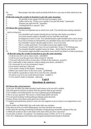 30- Most people who (take-catch-eat-drink) bird flu live very near to birds which have the
disease.
 Rewrite using the word(s) in brackets to give the same meaning:
1- It's possible to get stamps from the local newsagent. (can)
2- Father said to me, "I'll buy you a mobile if you get full marks." (promised)
3- Humans can catch bird flu. (possible)
4- Catching bird flu is unusual. (It's)
 Choose the correct answer:
1- You have an important test at school next week. You should (start-starting-started-to
start) revising now.
2- You (shouldn't-can't-mustn't-should) always boil tap water before you drink it.
3- You (must-mustn't-ought to-shouldn't) eat any food that smells bad.
4- It's dangerous to drive so fast. You (should-mustn't-ought-shouldn't) drive more slowly.
5- If you have touched an infected bird, you (shouldn't-must-can't-could) wash very well.
6- You (shouldn’t-mustn’t-should-ought to) drive. You’re too tired.
7- This is a really good book. You (ought to-must-may-might) read it.
8- You (mustn’t-needn’t-don’t have to-won’t) park here. It says a “No Parking area.
9- You (mustn't-shouldn't-oughtn't-must) eat crisps – they're bad for your health.
10- You (mustn't-ought-shouldn't-must) throw away food if you think it is bad or poisonous.
 Rewrite using the word(s) in brackets to give the same meaning:
1-I advise you not to eat so many sweets. (shouldn't)
2-I advise you to go the gym more often to keep fit. (should)
3-You aren't allowed to drive at more than 110 kph on the motorway. (mustn't)
4-It’s inadvisable to take medicine without asking your doctor. (shouldn’t)
5-It’s necessary for us to be economical. (must)
6-You mustn’t park here. (allowed)
7-You mustn’t smoke in the theatre. (Smoking)
8-Motor cars mustn’t drive in the town center. (prohibited)
9-It would be a good idea to read a lot in your free time. (should)
10-I advise you not to eat sweets between meals. (oughtn’t)
11-You mustn't smoke in hospitals. (allowed)
Unit 8
Questions & answers:
 Choose the correct answer:
1-Last year Ali didn't (do-make-get-play) much money as he was still a student.
2-He (left-spent-lived-lent) on money from his parents when he got married.
3-Two soldiers were killed and the rest were (captured-got-put-kidnapped).
4-This is an easy question! The answer is (done-made-public-obvious).
5-I’m not good at (doing-working-playing-making) quick decisions.
6-Simon always (wins-beats-earns-gains) me at tennis.
7-A (patron-poet-performer-porter) is some one who supports or gives money to an organization or an
artist.
8-In his maths test Mark didn't (do-work-make-take) any mistakes.
9-The date (at-in-by-on) which Shakespeare was born and died was unusual.
10-We spent the morning (wondering-wandering-visiting-paying) around the old part of the city.
11-What job would you like to (do-make-work-earn) when you leave university?
12-(An actor-A patron- An engineer- An interpreter) plays in films, on TV or in a theatre.
13-In 1611, Shakespeare left London and (resigned-retreated-tired-retired) to Stratford.
31
 