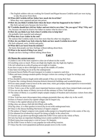 - The English soldiers who are working for Goneril and Regan because Cordelia and Lear were trying
to take the power from them.
18-When did Cordelia tell her father how much she loved him?
- When they were captured and put into prison.
19-How do you think Cordelia feels when she hears what has happened to her father?
- She feels sad and sorry because she loves him.
20-"Cordelia should have left her father and not tried to save him." Do you agree? Why? Why not?
- No, because she must be kind to her father no matter what he does to her.
21-How do you think Lear feels when Cordelia tries to help him?
- He probably feels regretful and ashamed.
22-What does Lear realize in the end?
- He realizes that Cordelia really loves him more than his other two daughters.
23-How do you think Lear feels when he finds out how much Cordelia loves him?
- He feels ashamed, sorry, foolish and guilty.
24-What did Lear learn from his mistake?
- He learns that people can have feelings without talking about them.
25-What is the moral of King Lear story?
- People can have feelings without talking about them.
Unit 9
 Choose the correct answer:
1-London is one of the most expensive cities (at-of-about-in) the world.
2-Everything costs so much. Prices are (high sky-highly sky-sky high-sky highly).
3-He isn't afraid (at-in-with-of) going out at night in London.
4-you have to pay to drive (through-over-up-at) the middle of London.
5-Jane hates travelling (in-on-at-by) the underground.
6-(General-Secret-Public-Private) transport in London is expensive and slow.
7-More and more (strange-modern-public-foreign) visitors are coming to Egypt for holidays and
sightseeing.
8-You shouldn't (criticize-laugh-smile-talk) people if they are trying their best.
9-Tourists like visiting (history-historian-historic-historical) buildings and wonderful places.
10-If too many people want to travel at the same time, trains get (empty-cheap-expensive-overcrowded).
11-Ali is (from-of-about-at) Egypt.
12-New York is one of the world's most important business centers and a busy (airport-bank-coast-port).
13-You can see the statue of liberty (at-in-to-of) the entrance of New York harbour.
14-The statue of liberty is a (symbol-simple-sample-simply) of freedom and welcomes visitors from other
countries.
15-New York has more (skyscrapers-huts-cottages-pyramids) than any other city in the world .
16-Paris is France's (town-city-capital-village) and its largest city.
17-Tokyo is the capital (about-at-for-of) Japan.
18-Big cities are always (full-fall-fell-filled) with traffic.
19-In big cities, it is often quicker to travel (by-in-on-with) underground train.
20-Tokyo is the (house-building-flat-home) of Japan's emperor
21-The palace of Japan's emperor (sits-stands-walks-jumps) in a beautiful park in the centre of the city.
22-I'm ashamed (to-of-about-by) myself for doing so badly in the school test.
23-Tourists can go (down-up-through-under) the Eiffel Tower and see the whole of Paris.
24-Cairo has been an important (building-tower-centre-symbol) for tourism.
25-Don't (miss-lose-waste-pay) a visit to Luxor. It's fantastic.
26-The Eiffel Tower in Paris is very popular (to-with-off-by) tourists.
27-Tokyo has the worst (population-pollution-people-news) in the world.
34
 