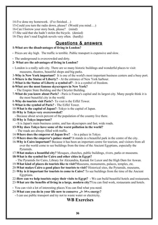 14-I've done my homework. (I've finished…)
15-Could you turn the radio down, please? (Would you mind….)
16-Can I borrow your story book, please? (mind)
17-She said that she hadn’t stolen the bicycle. (denied)
18-They don’t read English novels very often. (hardly)
Questions & answers
1-What are the disadvantages of living in London?
- Prices are sky high. The traffic is terrible. Public transport is expensive and slow.
- The underground is overcrowded and dirty.
2- What are the advantages of living in London?
- London is a really safe city. There are so many historic buildings and wonderful places to visit:
museums, theatres, beautiful shops and big parks.
3-Why is New York important? It is one of the world's most important business centers and a busy port.
4-Where is the Statue of Liberty? - At the entrance of New York harbour.
5-What is the Statue of Liberty a symbol of? - It is a symbol of freedom.
6-What are the most famous skyscrapers in New York?
- The Empire State Building and the Chrysler Building.
7-What do you know about Paris? - Paris is France's capital and its largest city. Many people think it is
the most beautiful city in the world.
8-Why do tourists visit Paris?- To visit is the Eiffel Tower.
9-What is the symbol of Paris? - The Eiffel Tower.
10-What is the capital of Japan?- Tokyo is the capital of Japan.
11-Why is Tokyo very overcrowded?
- Because about seven percent of the population of the country live there.
12-Why is Tokyo important?
- It is Japan's main business centre, and has skyscrapers and fast, wide roads.
13-Why does Tokyo have some of the worst pollution in the world?
- The roads are always filled with traffic.
14-Where does the emperor of Japan live? - In a palace in Tokyo.
15-Where does the emperor's palace stand? It stands in a beautiful park in the centre of the city.
16-Why is Cairo important? Because it has been an important centre for tourism, and visitors from all
over the world come to see buildings from the time of the Ancient Egyptians, especially the
Pyramids.
17-What makes a beautiful city? Mosques, churches, public buildings, rivers, parks or museums.
18-What is the symbol for Cairo and other cities in Egypt?
- The Pyramids for Cairo, Library for Alexandria, Karnak for Luxor and the High Dam for Aswan.
19-What kind of places do tourists like to visit?Museums, monuments, palaces, temples, etc.
20-What makes Cairo a good place for tourists to visit? Historical sites, the Pyramids, museums,
21-Why is it important for tourists to come to Cairo? To see buildings from the time of the Ancient
Egyptians.
22-How can we help tourists enjoy their visits to Egypt? - We can build beautiful hotels and restaurants.
23-What are the benefits of living in a large, modern city?You can find work, restaurants and hotels.
- You can visit a lot of interesting places.You can find what you need.
24-What can you do in your life now to conserve ‫يحافظ‬‫على‬ energy?
- I can use public transport and try not to waste water or electricity.
WB Exercises
36
 
