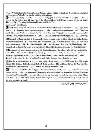 (3).... . With the help of a rich ....(4)....., he became a great writer. Hamlet and Macbeth are among his
....(5)..... plays. When he got old, he ....(6)..... to Stratford.
8: Cairo is a great city . It is the ............ (1)....... of Egypt It is an important business...(2)........ Its .......
(3).. is the largest of any African city. A lot of ..........(4)...... visit Cairo to enjoy seeing its sights.
The ........(5)..... Egyptians built many historic buildings. The
......(6)..... are one of them.
9- It only rains every 20 - 50 years in the Western Desert. However, two million .......(1)...... ago, very
heavy ...(2).... fell there and a huge quantity of ....... (3) ...... collected under the desert sand. Today, we
need this water. We have to thank Dr Farouk El-Baz, one of Egypt's most ........(4) ........ men, for
fining it. He is a space scientist and a .......(5)....... and the world's greatest expert in ......(6)...... sensing.
10: Nabawiya Musa was the first famous Egyptian woman to go to high school. She helped other
women to succeed in ....(1)... and work. She became the ...(2)... of a girls' school. - Dr. Zahi Hawass is
also famous as an ....(3).... He talks about the ....(4)..... on television. He is interested in bringing ...(5)...
things back to Egypt. He wants to bring kinds of things like statues, ....(6).... and the Rosetta Stone.
11- Dickens is the' most famous writer in the English language; He is known for his novels about life
in the 19th
......(l)....... Britain. His father went to prison because he had got into ......(2)..... .Charles
went to London to earn his ......(3)....... He saw how hard ......(4)... was for poor people. In "Oliver
Twist," he describes the lives of child...(5).... and life in the .......(6)..... where he grew up.
12-Bird flu is a serious disease. ....(1)..... can catch it from birds. ....(2)... 2007, more than 300 people
caught the disease. But only about half of them ....(3).... . The .....(4)..... started in Asia in 2003.
Scientist think the disease is ....(5).... control So, people shouldn't ....(6)......
13: There are some of the rules of hygiene. You should always wash your ....(1).... before a meal. You
should have a ......(2)..... or wash once a day in hot weather or when you have been running or been to
the ....(3)..... You should be very careful about the ...,(4)..... you eat and the water you drink. Make
sure that ....(5)..... and other insects do not land on your food. You must not leave pieces of food or
dirty ...(6).... lying around.
‫السؤال‬‫السابع‬‫من‬ )‫الورك‬‫بوك‬ )
43
 