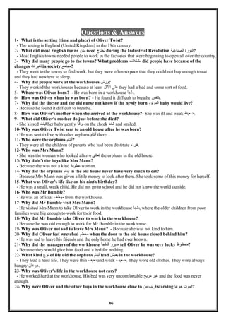 Questions & Answers
1- What is the setting (time and place) of Oliver Twist?
- The setting is England (United Kingdom) in the 19th century.
2- What did most English towns ‫مدن‬ need ‫تحتاج‬ during the Industrial Revolution ‫الثورة‬‫الصناعية‬ ?
- Most English towns needed people to work in the factories that were beginning to open all over the country.
3- Why did many people go to the towns? What problems ‫مشكل ت‬ did people have because of the
changes ‫تغيرا ت‬ in society ‫?مجتمع‬
- They went to the towns to find work, but they were often so poor that they could not buy enough to eat
and they had nowhere to sleep.
4- Why did people work at the workhouses ‫?ورش‬
- They worked the workhouses because at least ‫على‬‫اللقل‬ they had a bed and some sort of food.
5- Where was Oliver born? - He was born in a workhouse ‫.ملجأ‬
6- How was Oliver when he was born? - He found it difficult to breathe ‫.يتنفس‬
7- Why did the doctor and the old nurse not know if the newly born ‫المولود‬ baby would live?
- Because he found it difficult to breathe.
8- How was Oliver's mother when she arrived at the workhouse?- She was ill and weak ‫.ضعيفة‬
9- What did Oliver's mother do just before she died?
- She kissed ‫لقيلت‬ her baby gently ‫برلقة‬ on the cheek ‫الخد‬ and smiled.
10- Why was Oliver Twist sent to an old house after he was born?
- He was sent to live with other orphans ‫أيتام‬ there.
11- Who were the orphans ‫?أيتام‬
- They were all the children of parents who had been destitute ‫.فقراء‬
12- Who was Mrs Mann?
- She was the woman who looked after ‫تعتنى‬‫بـ‬ the orphans in the old house.
13- Why didn't the boys like Mrs Mann?
- Because she was not a kind ‫عطوفة‬ woman.
14- Why did the orphans ‫أيتام‬ in the old house never have very much to eat?
- Because Mrs Mann was given a little money to look after them. She took some of this money for herself.
15- What was Oliver's life like on his ninth birthday?
- He was a small, weak child. He did not go to school and he did not know the world outside.
16- Who was Mr Bumble?
- He was an official ‫موظف‬ from the workhouse.
17- Why did Mr Bumble visit Mrs Mann?
- He visited Mrs Mann to take Oliver to work in the workhouse ‫,ملجأ‬ where the older children from poor
families were big enough to work for their food.
18- Why did Mr Bumble take Oliver to work in the workhouse?
- Because he was old enough to work for Mr Bumble in the workhouse.
19- Why was Oliver not sad to leave Mrs Mann? - Because she was not kind to him.
20- Why did Oliver feel wretched ‫محطم‬ when the door to the old house closed behind him?
- He was sad to leave his friends and the only home he had ever known.
21- Why did the managers of the workhouse ‫مديرو‬‫الملجأ‬ tell Oliver he was very lucky ‫?محظوظ‬
- Because they would give him food and a bed for nothing.
22- What kind ‫نوع‬ of life did the orphans ‫أيتام‬ lead ‫يعيش‬ in the workhouse?
- They lead a hard life. They were thin ‫نحيف‬ and weak ‫.ضعيف‬ They wore old clothes. They were always
hungry ‫.جوعان‬
23- Why was Oliver's life in the workhouse not easy?
- He worked hard at the workhouse. His bed was very uncomfortable ‫غير‬‫مريح‬ and the food was never
enough.
24- Why were Oliver and the other boys in the workhouse close to ‫لقريب‬‫من‬ starving ‫المو ت‬‫جوعا‬ ?
46
 