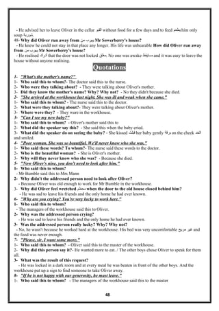 - He advised her to leave Oliver in the cellar ‫القبو‬ without food for a few days and to feed ‫يطعم‬ him only
soup ‫.شوربة‬
48- Why did Oliver run away from ‫يهرب‬‫من‬ Mr Sowerberry's house?
- He knew he could not stay in that place any longer. His life was unbearable How did Oliver run away
from ‫يهرب‬‫من‬ Mr Sowerberry's house?
- He realised ‫أدرك‬ that the door was not locked ‫.مغلق‬ No one was awake ‫مستيقظ‬ and it was easy to leave the
house without anyone realising.
Quotations
1- "What's the mother's name?"
1- Who said this to whom?- The doctor said this to the nurse.
2- Who were they talking about? - They were talking about Oliver's mother.
3- Did they know the mother's name? Why? Why not? - No they didn't because she died.
2- "She arrived at the workhouse last night. She was ill and weak when she came."
1- Who said this to whom? - The nurse said this to the doctor.
2- What were they talking about?- They were talking about Oliver's mother.
3- Where were they? - They were in the workhouse.
3- "Can I see my new baby?"
1- Who said this to whom? - Oliver's mother said this to
2- What did the speaker say this? - She said this when the baby cried.
3- What did the speaker do on seeing the baby? - She kissed ‫لقبلت‬ her baby gently ‫برلقة‬ on the cheek ‫الخد‬
and smiled.
4- "Poor woman. She was so beautiful. We'll never know who she was."
1- Who said these words? To whom?- The nurse said these words to the doctor.
2- Who is the beautiful woman? - She is Oliver's mother.
3- Why will they never know who she was? - Because she died.
5- "Now Oliver's nine, you don't need to look after him."
1- Who said this to whom?
- Mr Bumble said this to Mrs Mann
2- Why didn't the addressed person need to look after Oliver?
- Because Oliver was old enough to work for Mr Bumble in the workhouse.
3- Why did Oliver feel wretched ‫محطم‬ when the door to the old house closed behind him?
- He was sad to leave his friends and the only home he had ever known.
6- "Why are you crying? You're very lucky to work here."
1- Who said this to whom?
- The managers of the workhouse said this to Oliver.
2- Why was the addressed person crying?
- He was sad to leave his friends and the only home he had ever known.
3- Was the addressed person really lucky? Why? Why not?
- No, he wasn't because he worked hard at the workhouse. His bed was very uncomfortable ‫غير‬‫مريح‬ and
the food was never enough.
7- "Please, sir, I want some more."
1- Who said this to whom? - Oliver said this to the master of the workhouse.
2- Why did this person say it?- He wanted more to eat. / The other boys chose Oliver to speak for them
all.
3- What was the result of this request?
- He was locked in a dark room and at every meal he was beaten in front of the other boys. And the
workhouse put up a sign to find someone to take Oliver away.
8- "If he is not happy with our generosity, he must leave."
1- Who said this to whom? - The managers of the workhouse said this to the master
48
 