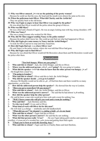 33- Why was Oliver amazed ‫مندهش‬ to see the painting of the pretty woman?
- Because he could see that the eyes, the head and the mouth were almost the same as his own.
34- When the policeman took Oliver, What did Charley and the Artful do?
- They ran quickly back to the old house.
35- Why was Fagin so angry to hear that Oliver was caught by the police?
- He was afraid that Oliver would tell the police about the group of thieves.
36- Who was Bill Sikes?
- He was a thief and a friend of Fagin's. He was an angry looking man with big, strong shoulders ‫.أكتاف‬
37- Who was Nancy?
- She was a young woman who worked for Mr Sikes.
38- Why did Mr Sikes suggest sending Nancy to the police station?
- Because the police didn't know her. She could go and find out what had happened to Oliver.
39- Why did Fagin give some money to Nancy and the Artful Dodger?
- To look for Oliver and not to stop until they found him.
40- How did Fagin find out ‫يعرف‬ where Oliver was?
- He sent Nancy to the police station, where she was told that Oliver had gone.
41- Why did Fagin want to find Oliver?
- Because he was afraid that Oliver would tell Mr Brownlow about them and Mr Brownlow would send
the police after them.
Quotations
1- "You look hungry. Where are you going?"
1- Who said this to whom? - Jack, the Artful Dodger, said this to Oliver.
2- Where was the addressed person ‫الشخص‬‫المخاطب‬ going?- He was going to London.
3- What did the speaker ‫المتحدث‬ do when he knew that the other person was hungry ‫?جوعان‬
- He bought him a meal ‫.وجبة‬
2- ''I'm going to London."
1- Who said this to whom?- Oliver said this to Jack, the Artful Dodger.
2- Why did the speaker decide ‫يقرر‬ to go to London?
- Because Mr Bumble would not be able to ‫لقادر‬‫على‬ find him there and there would be so many
opportunities ‫فرص‬ for him.
3- How did the addressed person help the speaker? - He showed him the way to London.
3- "Have you got a room there? Or any money?"
1- Who said this to whom? - Jack, the Artful Dodger, said this to Oliver.
2- What was the addressed person's answer? - He said that he had almost ‫تقريبا‬ nothing.
3- How did the speaker help the other person?
- He said he knew a man who would give him work and a room for nothing ‫.مجانا‬
4- "Well, I know a man who will give you work and a room for nothing."
1- Who said this? - Jack Dawkins said this.
2- To who was it said?- It was said to Oliver.
3- What kind of work will Oliver do for this man?
- He will steal ‫يسرق‬ things — notebooks and silk handkerchiefs
5- "What did you see?" he shouted ‫صاح‬, taking a knife ‫سكين‬ in one hand.
1- Who said this to whom? - Fagin said this to Oliver.
2- What was the other person's answer?- He said that he saw nothing.
3- What did that person really ‫فعل‬ see? - He saw Fagin taking gold watches and expensive
jewellery ‫مجوهرا ت‬ out of a wooden box ‫صندوق‬‫خشبى‬ and putting them back again.
6- "I hope you've been at work this morning, boys."
1- Who said this to whom? - Fagin said this to Charley Bates and Jack Dawkins.
54
 