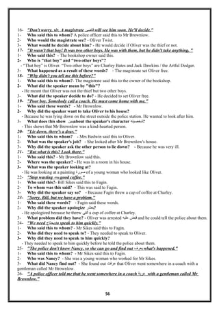 16- "Don't worry, sir. A magistrate ‫لقاضى‬ will see him soon. He'll decide."
1- Who said this to whom? A police officer said this to Mr Brownlow.
2- Who would the magistrate see? - Oliver Twist.
3- What would he decide about him? - He would decide if Oliver was the thief or not.
17- "It wasn't that boy! It was two other boys. He was with them, but he didn't take anything. "
1- Who said this? - The bookshop owner said this.
2- Who is "that boy" and "two other boys"?
- “That boy” is Oliver. “Two other boys” are Charley Bates and Jack Dawkins / the Artful Dodger.
3- What happened as a result of these words? - The magistrate set Oliver free.
18- "Why didn't you tell me this before?"
1- Who said this to whom?- The magistrate said this to the owner of the bookshop.
2- What did the speaker mean by "this"?
- He meant that Oliver was not the thief but two other boys.
3- What did the speaker decide to do? - He decided to set Oliver free.
19- "Poor boy. Somebody call a coach. He must come home with me."
1- Who said these words? - Mr Brownlow.
2- Why did the speaker want to take Oliver to his house?
- Because he was lying down on the street outside the police station. He wanted to look after him.
3- What does this show ‫يبين‬about the speaker's character ‫?شخصيته‬
- This shows that Mr Brownlow was a kind-hearted person.
20- "Lie down, there's a dear."
1- Who said this to whom? - Mrs Bedwin said this to Oliver.
2- What was the speaker's job? - She looked after Mr Brownlow's house.
3- Why did the speaker ask the other person to lie down? - Because he was very ill.
21- "But what is this? Look there."
1- Who said this? - Mr Brownlow said this.
2- Where was the speaker? - He was in a room in his house.
3- What was the speaker looking at?
- He was looking at a painting ‫صورة‬ of a young woman who looked like Oliver.
22- "Stop wasting ‫يبدد‬ good coffee."
1- Who said this?- Bill Sikes said this to Fagin.
2- To whom was this said? - This was said to Fagin.
3- Why did the speaker say so? - Because Fagin threw a cup of coffee at Charley.
23- "Sorry, Bill, but we have a problem."
1- Who said these words? - Fagin said these words.
2- Why did the speaker apologize ‫?يعتذر‬
- He apologized because he threw ‫ألقى‬ a cup of coffee at Charley.
3- What problem did they have? - Oliver was arrested ‫لقبض‬‫عليه‬ and he could tell the police about them.
24- "We need ‫يحتاج‬ to speak to him quickly."
1- Who said this to whom? - Mr Sikes said this to Fagin.
2- Who did they need to speak to? - They needed to speak to Oliver.
3- Why did they need to speak to him quickly?
- They needed to speak to him quickly before he told the police about them.
25- "The police don't know Nancy, so she can go and find out ‫يعرف‬ what's happened."
1- Who said this to whom? - Mr Sikes said this to Fagin.
2- Who was Nancy? - She was a young woman who worked for Mr Sikes.
3- What did Nancy find out? - She found out ‫عرفت‬ that Oliver went somewhere in a coach with a
gentleman called Mr Brownlow.
26- "A police officer told me that he went somewhere in a coach ‫عربة‬ with a gentleman called Mr
Brownlow."
56
 